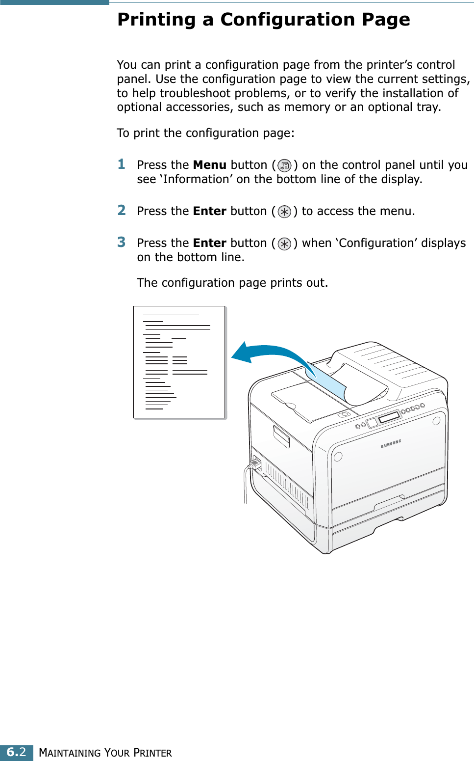 MAINTAINING YOUR PRINTER6.2Printing a Configuration PageYou can print a configuration page from the printer’s control panel. Use the configuration page to view the current settings, to help troubleshoot problems, or to verify the installation of optional accessories, such as memory or an optional tray. To print the configuration page:1Press the Menu button ( ) on the control panel until you see ‘Information’ on the bottom line of the display.2Press the Enter button ( ) to access the menu.3Press the Enter button ( ) when ‘Configuration’ displays on the bottom line.The configuration page prints out. 