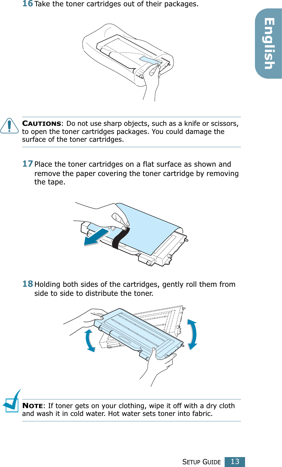 SETUP GUIDE13English16Take the toner cartridges out of their packages.CAUTIONS: Do not use sharp objects, such as a knife or scissors, to open the toner cartridges packages. You could damage the surface of the toner cartridges.17Place the toner cartridges on a flat surface as shown and remove the paper covering the toner cartridge by removing the tape.18Holding both sides of the cartridges, gently roll them from side to side to distribute the toner.NOTE: If toner gets on your clothing, wipe it off with a dry cloth and wash it in cold water. Hot water sets toner into fabric.