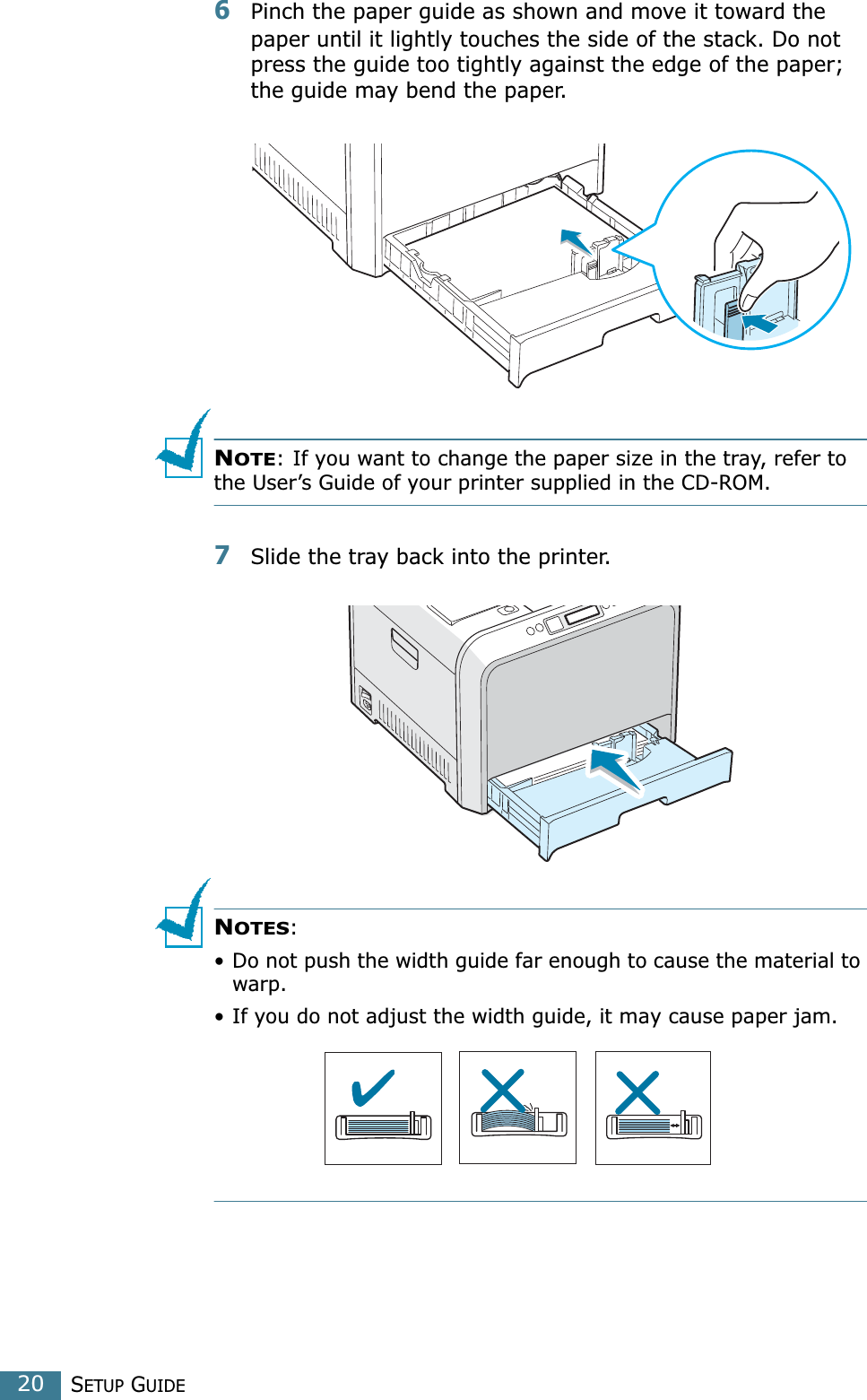 SETUP GUIDE206Pinch the paper guide as shown and move it toward the paper until it lightly touches the side of the stack. Do not press the guide too tightly against the edge of the paper; the guide may bend the paper. NOTE: If you want to change the paper size in the tray, refer to the User’s Guide of your printer supplied in the CD-ROM.7Slide the tray back into the printer.NOTES: • Do not push the width guide far enough to cause the material to warp. • If you do not adjust the width guide, it may cause paper jam.