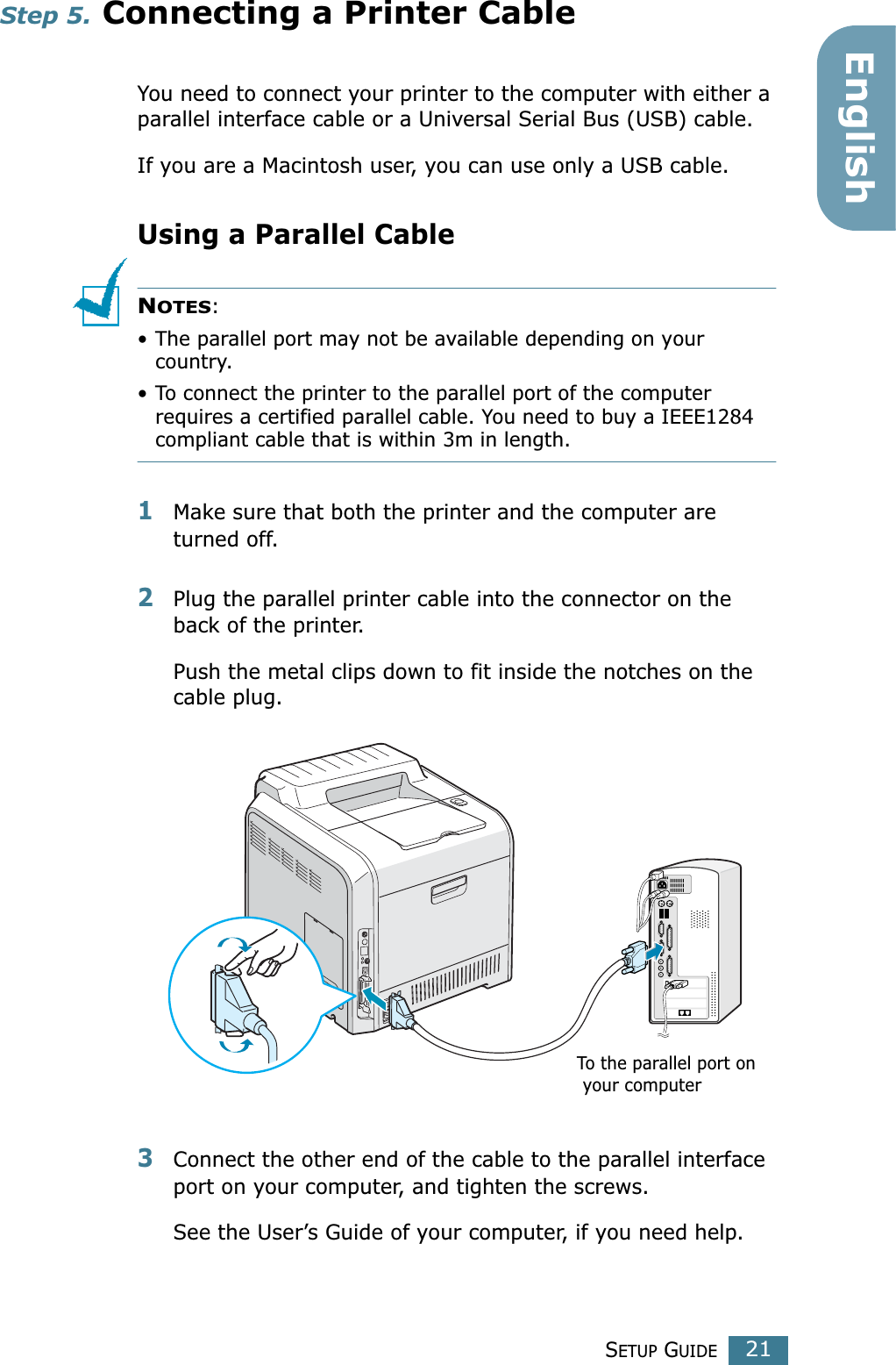 SETUP GUIDE21EnglishStep 5. Connecting a Printer CableYou need to connect your printer to the computer with either a parallel interface cable or a Universal Serial Bus (USB) cable. If you are a Macintosh user, you can use only a USB cable.Using a Parallel CableNOTES: • The parallel port may not be available depending on your country.• To connect the printer to the parallel port of the computer requires a certified parallel cable. You need to buy a IEEE1284 compliant cable that is within 3m in length.1Make sure that both the printer and the computer are turned off.2Plug the parallel printer cable into the connector on the back of the printer. Push the metal clips down to fit inside the notches on the cable plug.3Connect the other end of the cable to the parallel interface port on your computer, and tighten the screws. See the User’s Guide of your computer, if you need help.To the parallel port on your computer