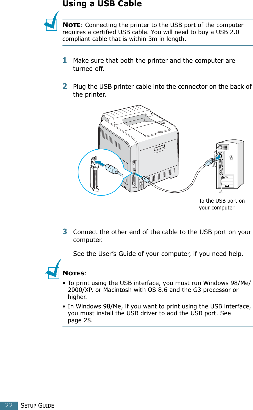 SETUP GUIDE22Using a USB CableNOTE: Connecting the printer to the USB port of the computer requires a certified USB cable. You will need to buy a USB 2.0 compliant cable that is within 3m in length. 1Make sure that both the printer and the computer are turned off.2Plug the USB printer cable into the connector on the back of the printer. 3Connect the other end of the cable to the USB port on your computer. See the User’s Guide of your computer, if you need help.NOTES: • To print using the USB interface, you must run Windows 98/Me/2000/XP, or Macintosh with OS 8.6 and the G3 processor or higher.• In Windows 98/Me, if you want to print using the USB interface, you must install the USB driver to add the USB port. See page 28.To the USB port on your computer