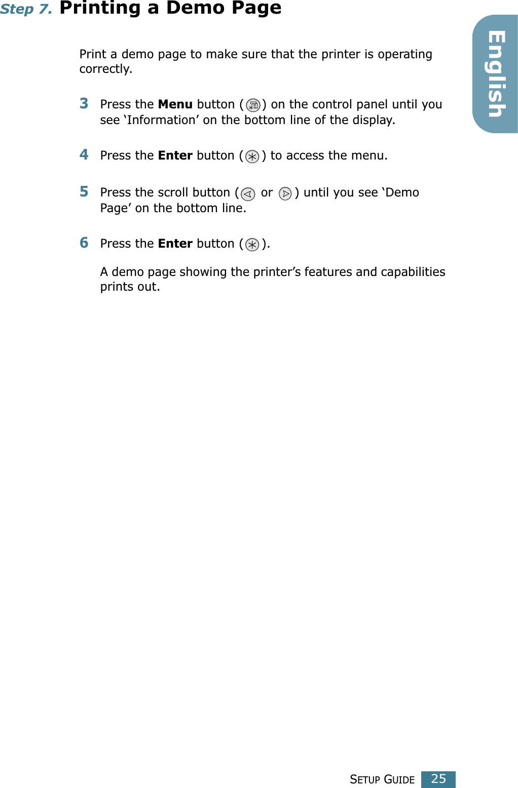 SETUP GUIDE25EnglishStep 7. Printing a Demo PagePrint a demo page to make sure that the printer is operating correctly.3Press the Menu button ( ) on the control panel until you see ‘Information’ on the bottom line of the display.4Press the Enter button ( ) to access the menu.5Press the scroll button (  or  ) until you see ‘Demo Page’ on the bottom line.6Press the Enter button ( ).A demo page showing the printer’s features and capabilities prints out.