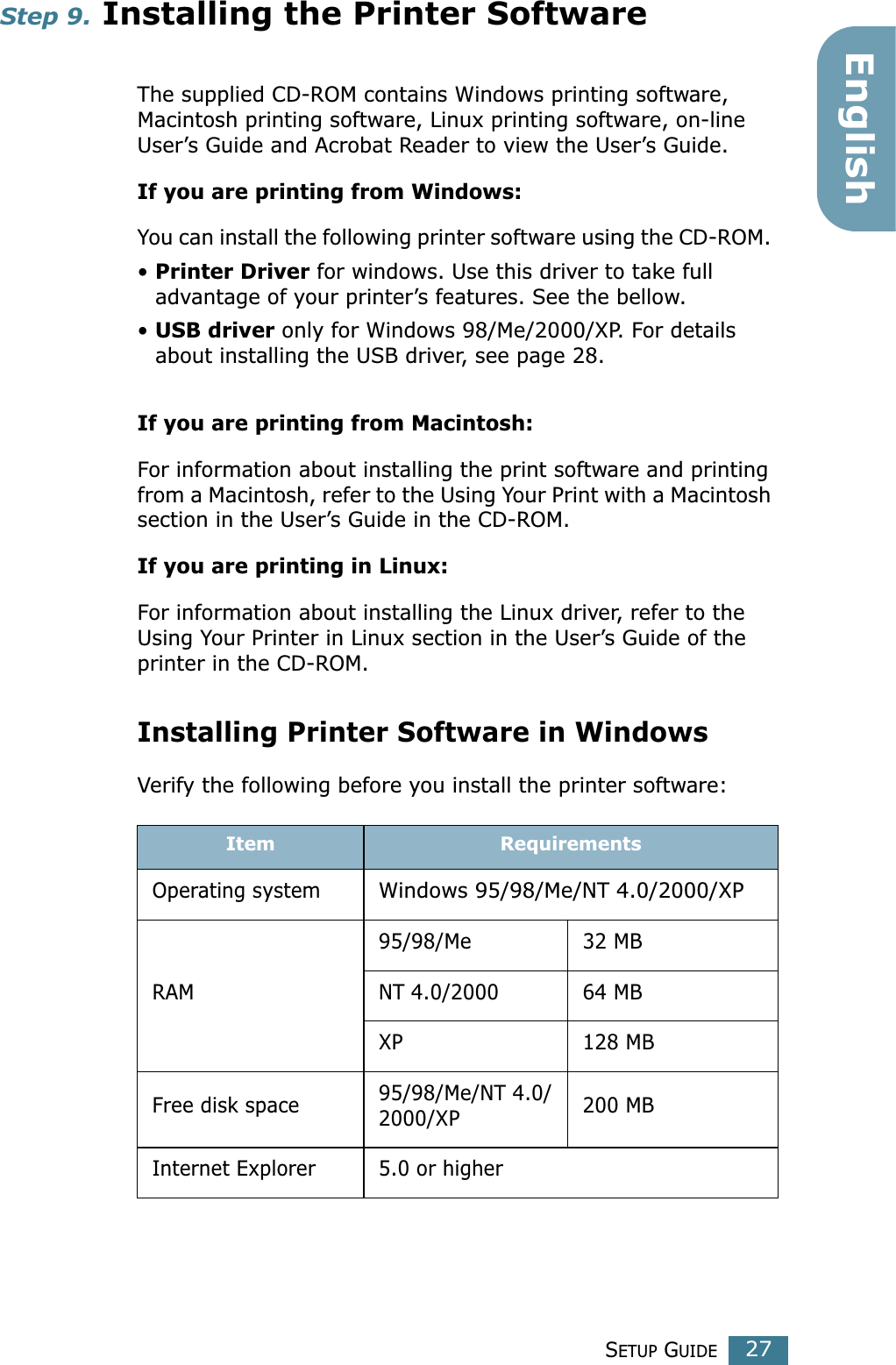 SETUP GUIDE27EnglishStep 9. Installing the Printer Software The supplied CD-ROM contains Windows printing software, Macintosh printing software, Linux printing software, on-line User’s Guide and Acrobat Reader to view the User’s Guide. If you are printing from Windows:You can install the following printer software using the CD-ROM. • Printer Driver for windows. Use this driver to take full advantage of your printer’s features. See the bellow.• USB driver only for Windows 98/Me/2000/XP. For details about installing the USB driver, see page 28. If you are printing from Macintosh:For information about installing the print software and printing from a Macintosh, refer to the Using Your Print with a Macintosh section in the User’s Guide in the CD-ROM.If you are printing in Linux:For information about installing the Linux driver, refer to the Using Your Printer in Linux section in the User’s Guide of the printer in the CD-ROM.Installing Printer Software in WindowsVerify the following before you install the printer software:Item RequirementsOperating systemWindows 95/98/Me/NT 4.0/2000/XPRAM95/98/Me 32 MBNT 4.0/2000 64 MBXP 128 MBFree disk space 95/98/Me/NT 4.0/2000/XP 200 MBInternet Explorer 5.0 or higher