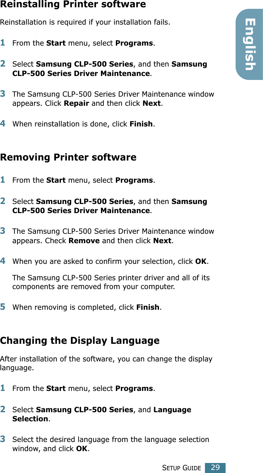 SETUP GUIDE29EnglishReinstalling Printer softwareReinstallation is required if your installation fails.1From the Start menu, select Programs.2Select Samsung CLP-500 Series, and then Samsung CLP-500 Series Driver Maintenance.3The Samsung CLP-500 Series Driver Maintenance window appears. Click Repair and then click Next. 4When reinstallation is done, click Finish. Removing Printer software1From the Start menu, select Programs.2Select Samsung CLP-500 Series, and then Samsung CLP-500 Series Driver Maintenance. 3The Samsung CLP-500 Series Driver Maintenance window appears. Check Remove and then click Next. 4When you are asked to confirm your selection, click OK. The Samsung CLP-500 Series printer driver and all of its components are removed from your computer. 5When removing is completed, click Finish. Changing the Display LanguageAfter installation of the software, you can change the display language. 1From the Start menu, select Programs.2Select Samsung CLP-500 Series, and Language Selection.3Select the desired language from the language selection window, and click OK. 