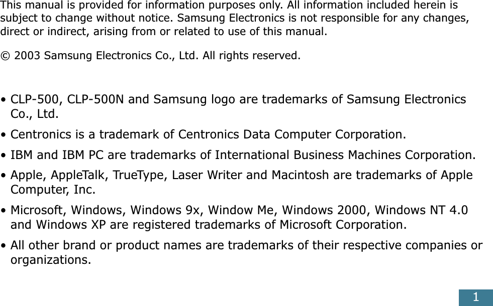  1 This manual is provided for information purposes only. All information included herein is subject to change without notice. Samsung Electronics is not responsible for any changes, direct or indirect, arising from or related to use of this manual.© 2003 Samsung Electronics Co., Ltd. All rights reserved.• CLP-500, CLP-500N and Samsung logo are trademarks of Samsung Electronics Co., Ltd.• Centronics is a trademark of Centronics Data Computer Corporation.• IBM and IBM PC are trademarks of International Business Machines Corporation.• Apple, AppleTalk, TrueType, Laser Writer and Macintosh are trademarks of Apple Computer, Inc.• Microsoft, Windows, Windows 9x, Window Me, Windows 2000, Windows NT 4.0 and Windows XP are registered trademarks of Microsoft Corporation.• All other brand or product names are trademarks of their respective companies or organizations.
