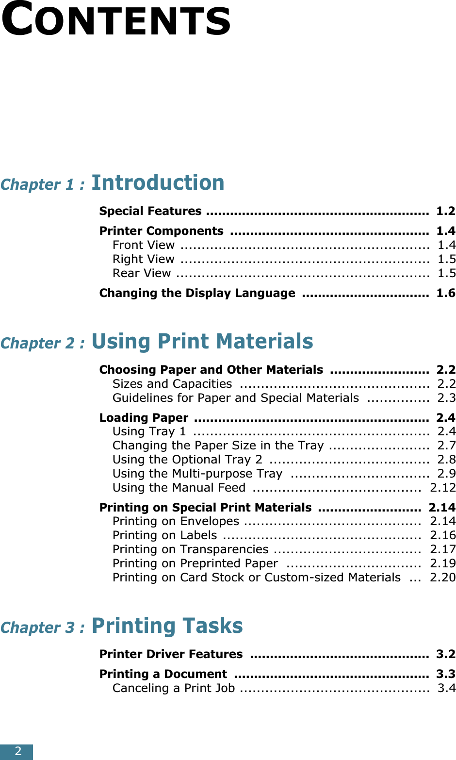  2 C ONTENTS Chapter 1 :  Introduction Special Features ........................................................  1.2Printer Components  ..................................................  1.4 Front View ...........................................................  1.4Right View ...........................................................  1.5Rear View ............................................................  1.5 Changing the Display Language  ................................  1.6 Chapter 2 :  Using Print Materials Choosing Paper and Other Materials  .........................  2.2 Sizes and Capacities  .............................................  2.2Guidelines for Paper and Special Materials  ...............  2.3 Loading Paper  ...........................................................  2.4 Using Tray 1  ........................................................  2.4Changing the Paper Size in the Tray ........................  2.7Using the Optional Tray 2  ......................................  2.8Using the Multi-purpose Tray  .................................  2.9Using the Manual Feed  ........................................  2.12 Printing on Special Print Materials  ..........................  2.14 Printing on Envelopes ..........................................  2.14Printing on Labels ...............................................  2.16Printing on Transparencies ...................................  2.17Printing on Preprinted Paper  ................................  2.19Printing on Card Stock or Custom-sized Materials  ...  2.20 Chapter 3 :  Printing Tasks Printer Driver Features  .............................................  3.2Printing a Document  .................................................  3.3 Canceling a Print Job .............................................  3.4
