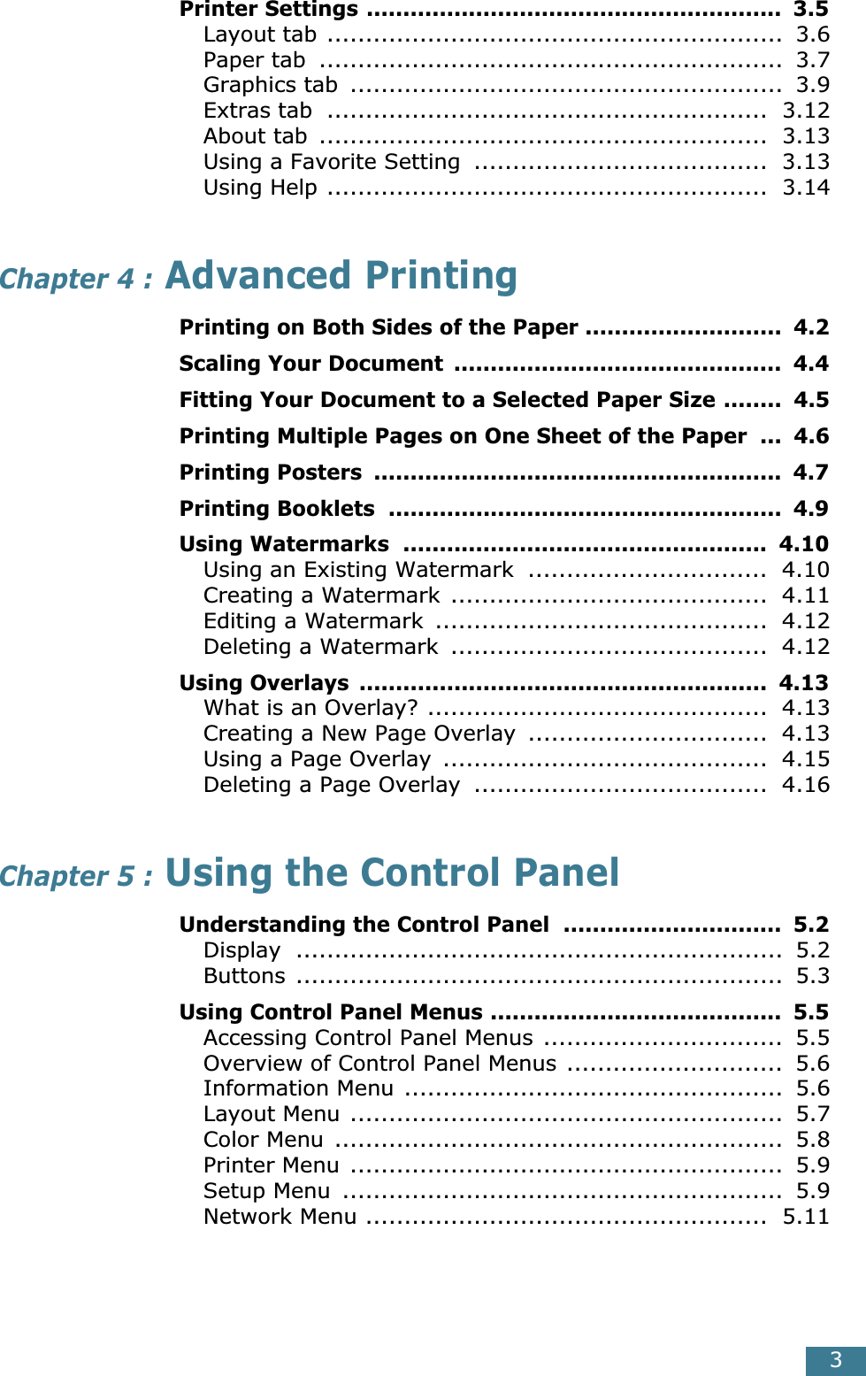  3 Printer Settings .........................................................  3.5 Layout tab ...........................................................  3.6Paper tab  ............................................................  3.7Graphics tab  ........................................................  3.9Extras tab  .........................................................  3.12About tab  ..........................................................  3.13Using a Favorite Setting  ......................................  3.13Using Help .........................................................  3.14 Chapter 4 :  Advanced Printing Printing on Both Sides of the Paper ...........................  4.2Scaling Your Document  .............................................  4.4Fitting Your Document to a Selected Paper Size ........  4.5Printing Multiple Pages on One Sheet of the Paper  ...  4.6Printing Posters  ........................................................  4.7Printing Booklets  ......................................................  4.9Using Watermarks  ..................................................  4.10 Using an Existing Watermark  ...............................  4.10Creating a Watermark .........................................  4.11Editing a Watermark  ...........................................  4.12Deleting a Watermark  .........................................  4.12 Using Overlays  ........................................................  4.13 What is an Overlay? ............................................  4.13Creating a New Page Overlay  ...............................  4.13Using a Page Overlay  ..........................................  4.15Deleting a Page Overlay  ......................................  4.16 Chapter 5 :  Using the Control Panel Understanding the Control Panel  ..............................  5.2 Display ...............................................................  5.2Buttons ...............................................................  5.3 Using Control Panel Menus ........................................  5.5 Accessing Control Panel Menus ...............................  5.5Overview of Control Panel Menus ............................  5.6Information Menu .................................................  5.6Layout Menu ........................................................  5.7Color Menu  ..........................................................  5.8Printer Menu ........................................................  5.9Setup Menu  .........................................................  5.9Network Menu ....................................................  5.11