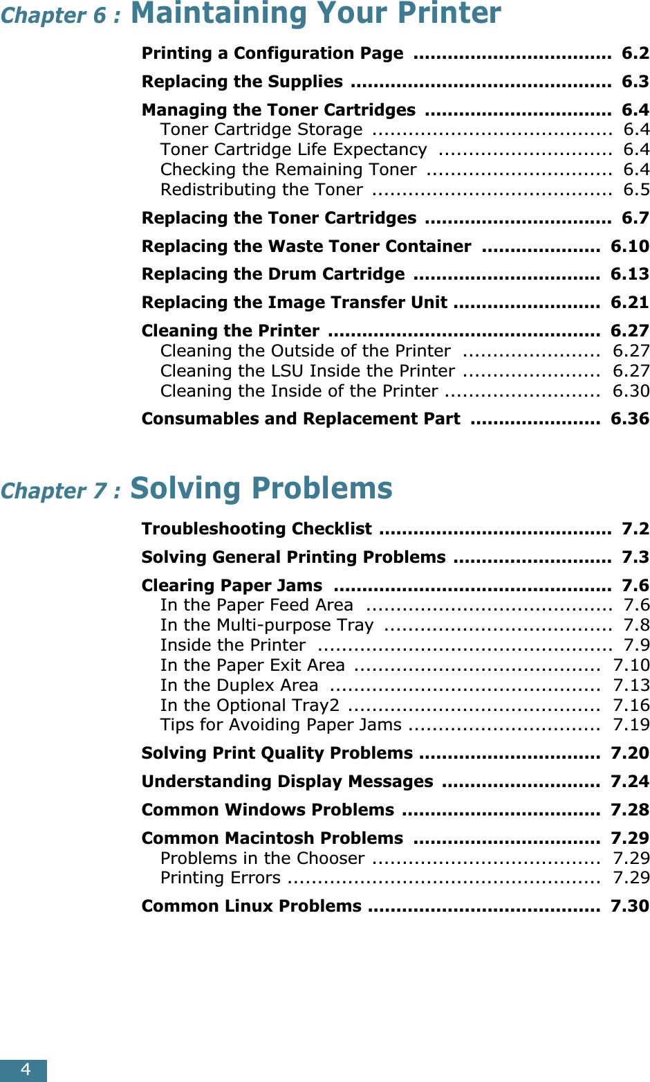  4 Chapter 6 :  Maintaining Your Printer Printing a Configuration Page  ...................................  6.2Replacing the Supplies ..............................................  6.3Managing the Toner Cartridges  .................................  6.4 Toner Cartridge Storage  ........................................  6.4Toner Cartridge Life Expectancy  .............................  6.4Checking the Remaining Toner  ...............................  6.4Redistributing the Toner  ........................................  6.5 Replacing the Toner Cartridges  .................................  6.7Replacing the Waste Toner Container  .....................  6.10Replacing the Drum Cartridge  .................................  6.13Replacing the Image Transfer Unit ..........................  6.21Cleaning the Printer  ................................................  6.27 Cleaning the Outside of the Printer  .......................  6.27Cleaning the LSU Inside the Printer .......................  6.27Cleaning the Inside of the Printer ..........................  6.30 Consumables and Replacement Part  .......................  6.36 Chapter 7 :  Solving Problems Troubleshooting Checklist .........................................  7.2Solving General Printing Problems ............................  7.3Clearing Paper Jams  .................................................  7.6 In the Paper Feed Area  .........................................  7.6In the Multi-purpose Tray  ......................................  7.8Inside the Printer  .................................................  7.9In the Paper Exit Area  .........................................  7.10In the Duplex Area  .............................................  7.13In the Optional Tray2 ..........................................  7.16Tips for Avoiding Paper Jams ................................  7.19 Solving Print Quality Problems ................................  7.20Understanding Display Messages  ............................  7.24Common Windows Problems ...................................  7.28Common Macintosh Problems  .................................  7.29 Problems in the Chooser ......................................  7.29Printing Errors ....................................................  7.29 Common Linux Problems .........................................  7.30