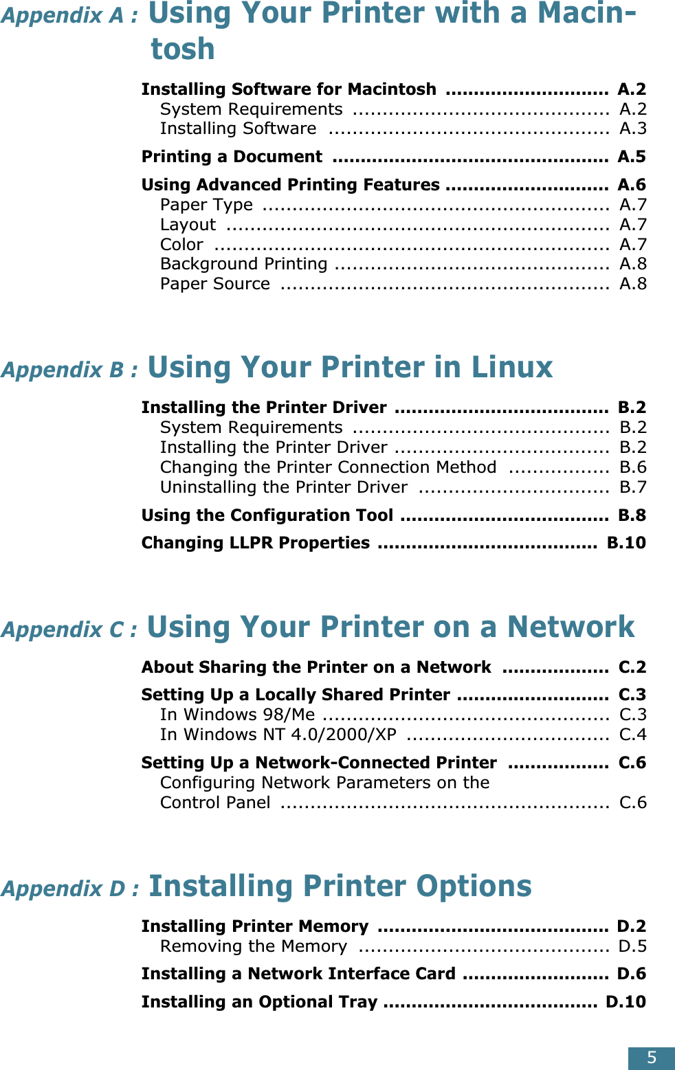  5 Appendix A :  Using Your Printer with a Macin-tosh Installing Software for Macintosh  .............................  A.2 System Requirements  ...........................................  A.2Installing Software  ...............................................  A.3 Printing a Document  .................................................  A.5Using Advanced Printing Features .............................  A.6 Paper Type  ..........................................................  A.7Layout ................................................................  A.7Color ..................................................................  A.7Background Printing ..............................................  A.8Paper Source  .......................................................  A.8 Appendix B :  Using Your Printer in Linux Installing the Printer Driver  ......................................  B.2 System Requirements  ...........................................  B.2Installing the Printer Driver ....................................  B.2Changing the Printer Connection Method  .................  B.6Uninstalling the Printer Driver  ................................  B.7 Using the Configuration Tool .....................................  B.8Changing LLPR Properties  .......................................  B.10 Appendix C :  Using Your Printer on a Network About Sharing the Printer on a Network  ...................  C.2Setting Up a Locally Shared Printer ...........................  C.3 In Windows 98/Me ................................................  C.3In Windows NT 4.0/2000/XP  ..................................  C.4 Setting Up a Network-Connected Printer  ..................  C.6 Configuring Network Parameters on theControl Panel  .......................................................  C.6 Appendix D :  Installing Printer Options Installing Printer Memory  ......................................... D.2 Removing the Memory  .......................................... D.5 Installing a Network Interface Card ..........................  D.6Installing an Optional Tray ...................................... D.10