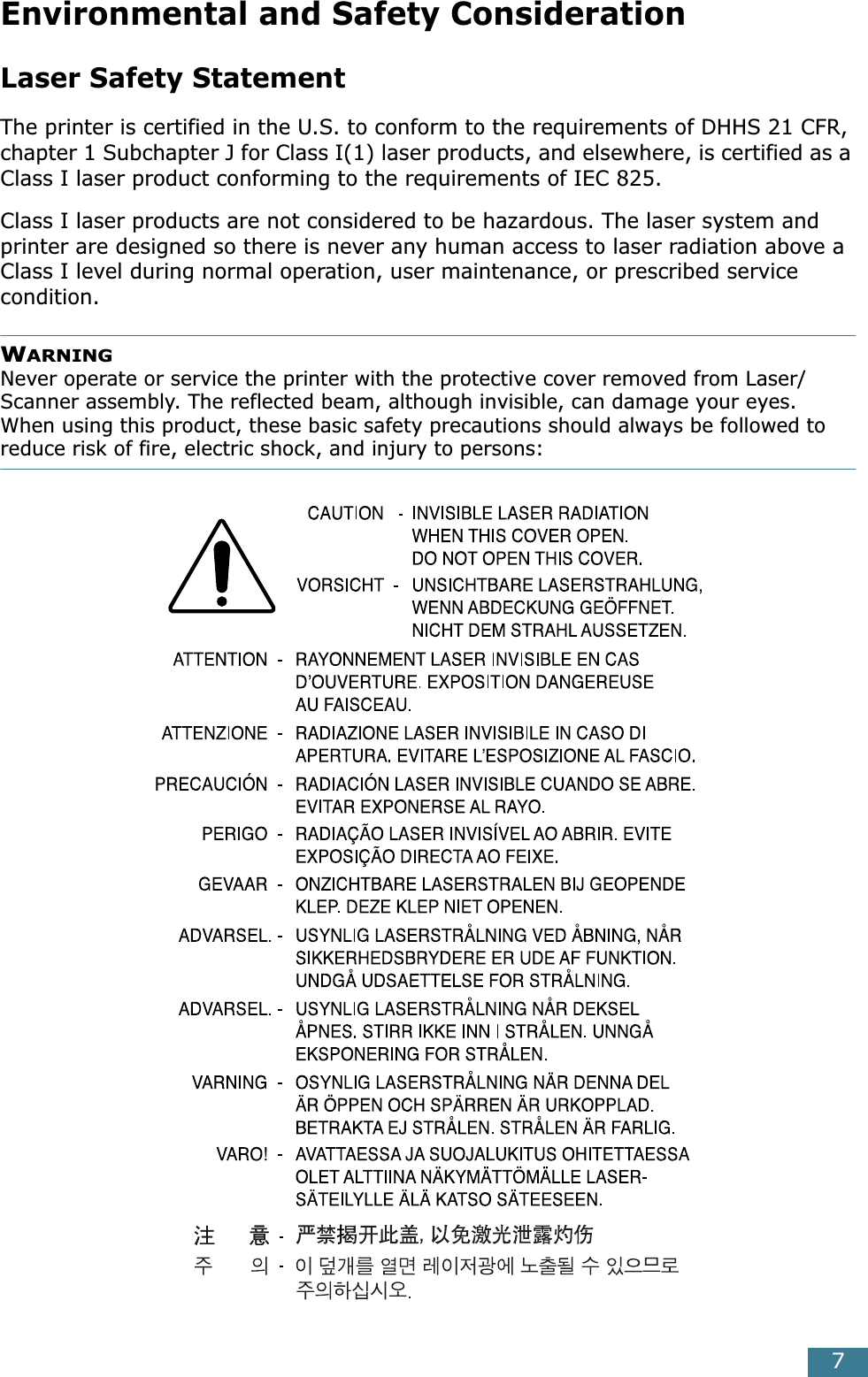  7 Environmental and Safety Consideration Laser Safety Statement The printer is certified in the U.S. to conform to the requirements of DHHS 21 CFR, chapter 1 Subchapter J for Class I(1) laser products, and elsewhere, is certified as a Class I laser product conforming to the requirements of IEC 825.Class I laser products are not considered to be hazardous. The laser system and printer are designed so there is never any human access to laser radiation above a Class I level during normal operation, user maintenance, or prescribed service condition. W ARNING  Never operate or service the printer with the protective cover removed from Laser/Scanner assembly. The reflected beam, although invisible, can damage your eyes.When using this product, these basic safety precautions should always be followed to  reduce risk of fire, electric shock, and injury to persons: