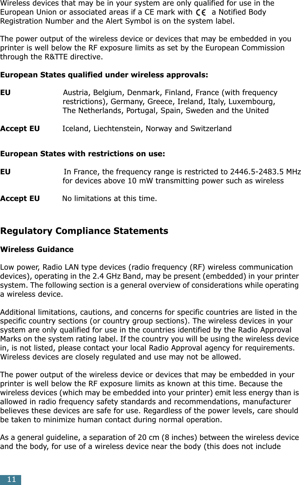  11 Wireless devices that may be in your system are only qualified for use in the European Union or associated areas if a CE mark with  a Notified Body Registration Number and the Alert Symbol is on the system label.The power output of the wireless device or devices that may be embedded in you printer is well below the RF exposure limits as set by the European Commission through the R&amp;TTE directive. European States qualified under wireless approvals:EU                      Austria, Belgium, Denmark, Finland, France (with frequency                         restrictions), Germany, Greece, Ireland, Italy, Luxembourg,                          The Netherlands, Portugal, Spain, Sweden and the United Accept EU          Iceland, Liechtenstein, Norway and Switzerland European States with restrictions on use:EU                        In France, the frequency range is restricted to 2446.5-2483.5 MHz                         for devices above 10 mW transmitting power such as wireless Accept EU          No limitations at this time. Regulatory Compliance Statements Wireless Guidance Low power, Radio LAN type devices (radio frequency (RF) wireless communication devices), operating in the 2.4 GHz Band, may be present (embedded) in your printer system. The following section is a general overview of considerations while operating a wireless device.Additional limitations, cautions, and concerns for specific countries are listed in the specific country sections (or country group sections). The wireless devices in your system are only qualified for use in the countries identified by the Radio Approval Marks on the system rating label. If the country you will be using the wireless device in, is not listed, please contact your local Radio Approval agency for requirements. Wireless devices are closely regulated and use may not be allowed.The power output of the wireless device or devices that may be embedded in your printer is well below the RF exposure limits as known at this time. Because the wireless devices (which may be embedded into your printer) emit less energy than is allowed in radio frequency safety standards and recommendations, manufacturer believes these devices are safe for use. Regardless of the power levels, care should be taken to minimize human contact during normal operation.As a general guideline, a separation of 20 cm (8 inches) between the wireless device and the body, for use of a wireless device near the body (this does not include 