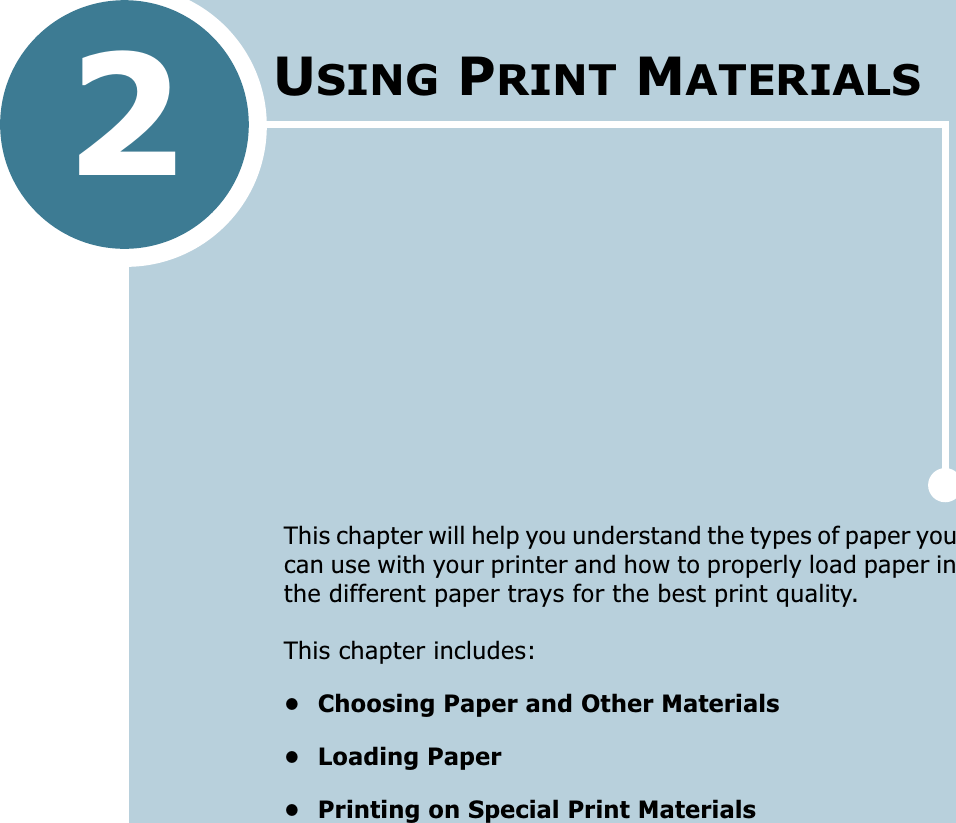 2This chapter will help you understand the types of paper you can use with your printer and how to properly load paper in the different paper trays for the best print quality. This chapter includes:• Choosing Paper and Other Materials• Loading Paper• Printing on Special Print MaterialsUSING PRINT MATERIALS