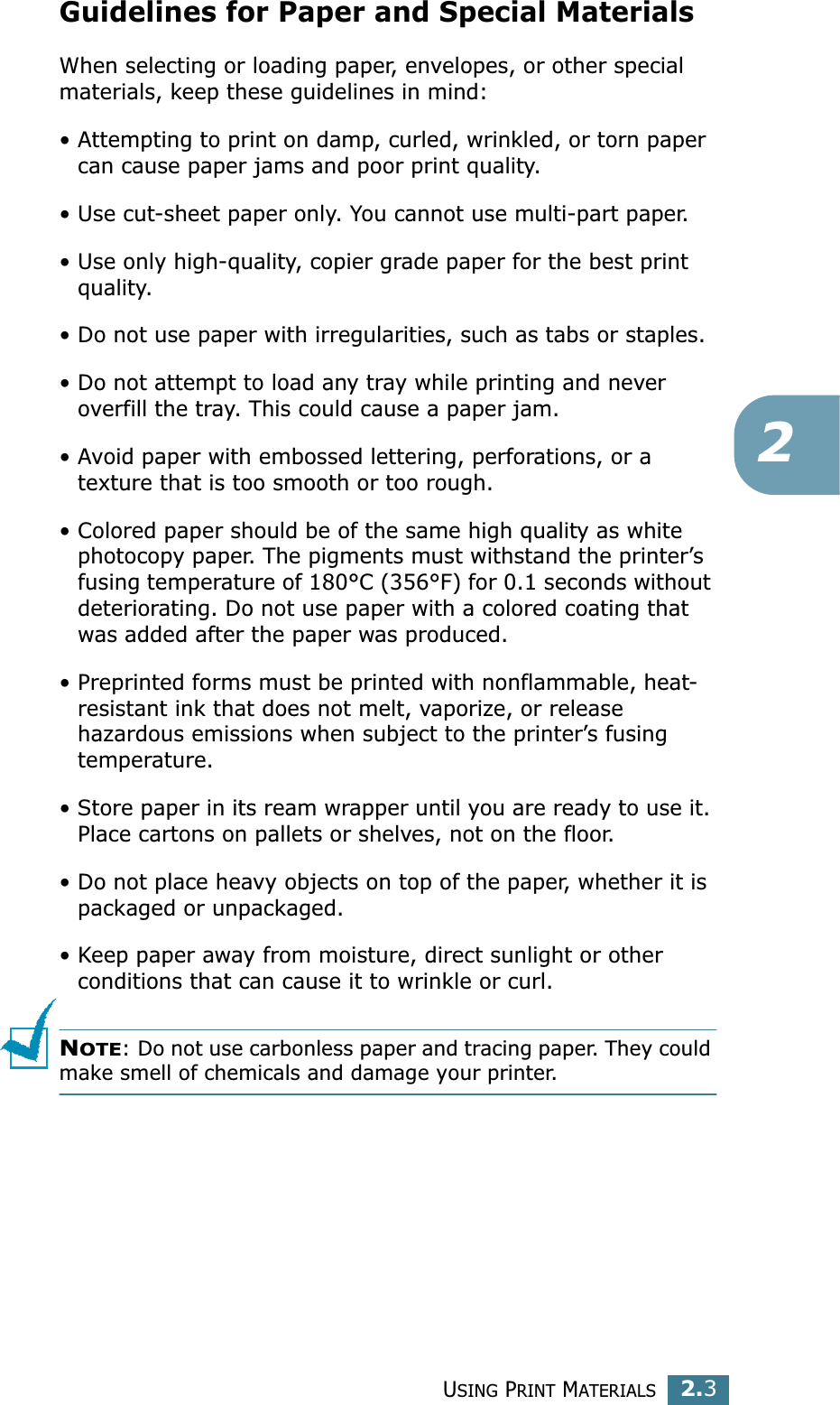 USING PRINT MATERIALS2.32Guidelines for Paper and Special MaterialsWhen selecting or loading paper, envelopes, or other special materials, keep these guidelines in mind:• Attempting to print on damp, curled, wrinkled, or torn paper can cause paper jams and poor print quality.• Use cut-sheet paper only. You cannot use multi-part paper.• Use only high-quality, copier grade paper for the best print quality. • Do not use paper with irregularities, such as tabs or staples.• Do not attempt to load any tray while printing and never overfill the tray. This could cause a paper jam.• Avoid paper with embossed lettering, perforations, or a texture that is too smooth or too rough.• Colored paper should be of the same high quality as white photocopy paper. The pigments must withstand the printer’s fusing temperature of 180°C (356°F) for 0.1 seconds without deteriorating. Do not use paper with a colored coating that was added after the paper was produced.• Preprinted forms must be printed with nonflammable, heat-resistant ink that does not melt, vaporize, or release hazardous emissions when subject to the printer’s fusing temperature.• Store paper in its ream wrapper until you are ready to use it. Place cartons on pallets or shelves, not on the floor. • Do not place heavy objects on top of the paper, whether it is packaged or unpackaged. • Keep paper away from moisture, direct sunlight or other conditions that can cause it to wrinkle or curl.NOTE: Do not use carbonless paper and tracing paper. They could make smell of chemicals and damage your printer.