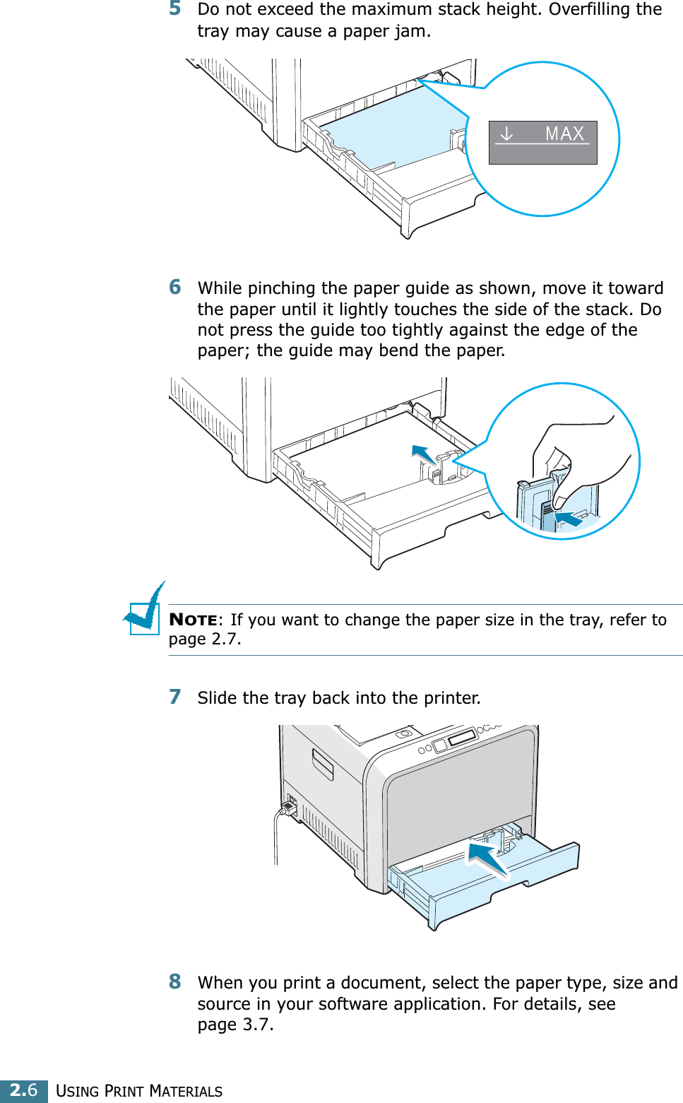 USING PRINT MATERIALS2.65Do not exceed the maximum stack height. Overfilling the tray may cause a paper jam.6While pinching the paper guide as shown, move it toward the paper until it lightly touches the side of the stack. Do not press the guide too tightly against the edge of the paper; the guide may bend the paper. NOTE: If you want to change the paper size in the tray, refer to page 2.7.7Slide the tray back into the printer.8When you print a document, select the paper type, size and source in your software application. For details, see page 3.7.