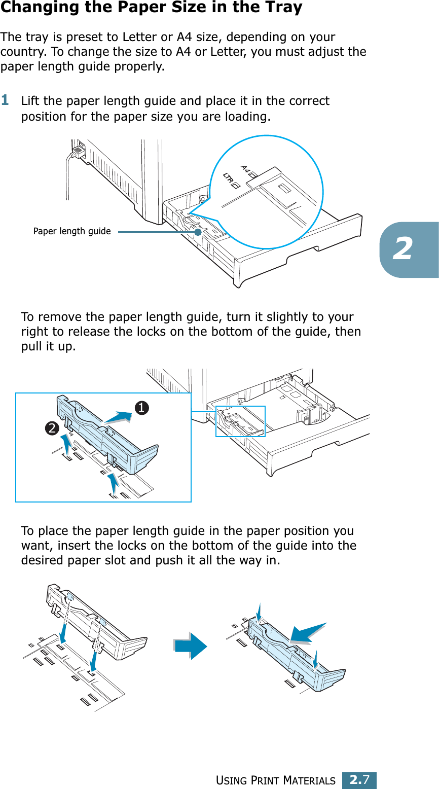 USING PRINT MATERIALS2.72Changing the Paper Size in the TrayThe tray is preset to Letter or A4 size, depending on your country. To change the size to A4 or Letter, you must adjust the paper length guide properly.1Lift the paper length guide and place it in the correct position for the paper size you are loading.To remove the paper length guide, turn it slightly to your right to release the locks on the bottom of the guide, then pull it up. To place the paper length guide in the paper position you want, insert the locks on the bottom of the guide into the desired paper slot and push it all the way in. Paper length guide12