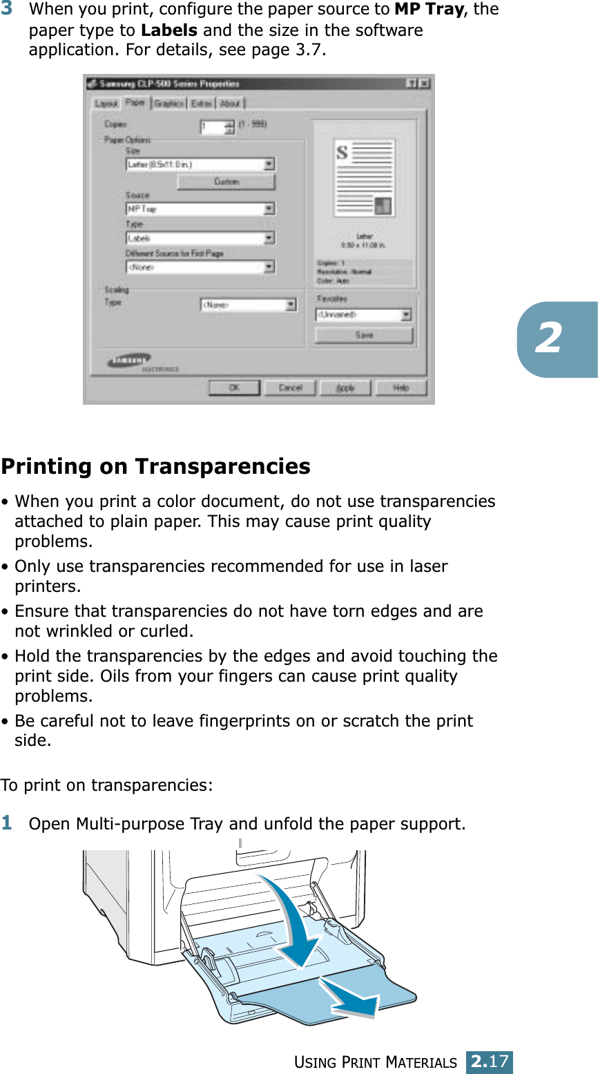 USING PRINT MATERIALS2.1723When you print, configure the paper source to MP Tray, the paper type to Labels and the size in the software application. For details, see page 3.7. Printing on Transparencies• When you print a color document, do not use transparencies attached to plain paper. This may cause print quality problems.• Only use transparencies recommended for use in laser printers.• Ensure that transparencies do not have torn edges and are not wrinkled or curled.• Hold the transparencies by the edges and avoid touching the print side. Oils from your fingers can cause print quality problems.• Be careful not to leave fingerprints on or scratch the print side.To print on transparencies:1Open Multi-purpose Tray and unfold the paper support.