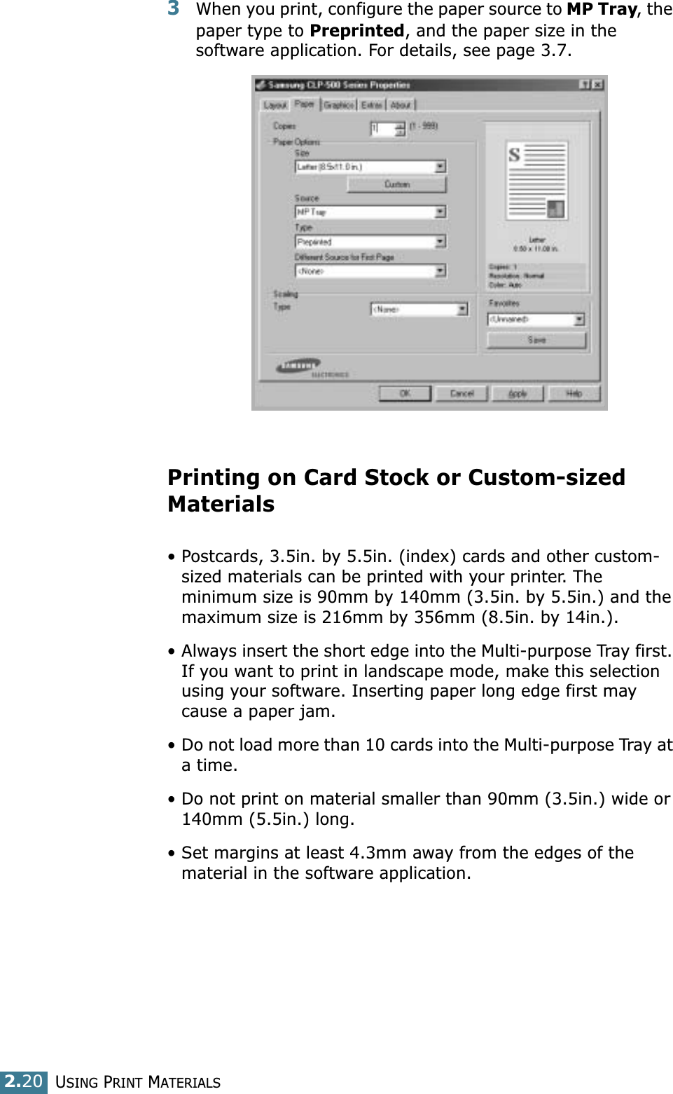 USING PRINT MATERIALS2.203When you print, configure the paper source to MP Tray, the paper type to Preprinted, and the paper size in the software application. For details, see page 3.7. Printing on Card Stock or Custom-sized Materials• Postcards, 3.5in. by 5.5in. (index) cards and other custom-sized materials can be printed with your printer. The minimum size is 90mm by 140mm (3.5in. by 5.5in.) and the maximum size is 216mm by 356mm (8.5in. by 14in.).• Always insert the short edge into the Multi-purpose Tray first. If you want to print in landscape mode, make this selection using your software. Inserting paper long edge first may cause a paper jam.• Do not load more than 10 cards into the Multi-purpose Tray at a time.• Do not print on material smaller than 90mm (3.5in.) wide or 140mm (5.5in.) long.• Set margins at least 4.3mm away from the edges of the material in the software application.
