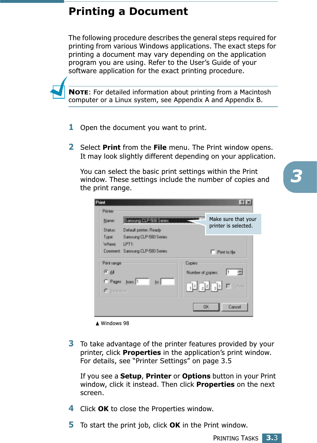 PRINTING TASKS3.33Printing a DocumentThe following procedure describes the general steps required for printing from various Windows applications. The exact steps for printing a document may vary depending on the application program you are using. Refer to the User’s Guide of your software application for the exact printing procedure.NOTE: For detailed information about printing from a Macintosh computer or a Linux system, see Appendix A and Appendix B.1Open the document you want to print.2Select Print from the File menu. The Print window opens. It may look slightly different depending on your application. You can select the basic print settings within the Print window. These settings include the number of copies and the print range.3To take advantage of the printer features provided by your printer, click Properties in the application’s print window. For details, see “Printer Settings” on page 3.5If you see a Setup, Printer or Options button in your Print window, click it instead. Then click Properties on the next screen.4Click OK to close the Properties window.5To start the print job, click OK in the Print window.Make sure that your printer is selected.Windows 98