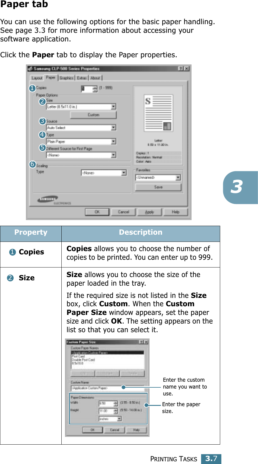 PRINTING TASKS3.73Paper tabYou can use the following options for the basic paper handling. See page 3.3 for more information about accessing your software application. Click the Paper tab to display the Paper properties. Property Description Copies Copies allows you to choose the number of copies to be printed. You can enter up to 999.  Size Size allows you to choose the size of the paper loaded in the tray. If the required size is not listed in the Size box, click Custom. When the Custom Paper Size window appears, set the paper size and click OK. The setting appears on the list so that you can select it. 12345612Enter the custom name you want to use. Enter the paper size. 