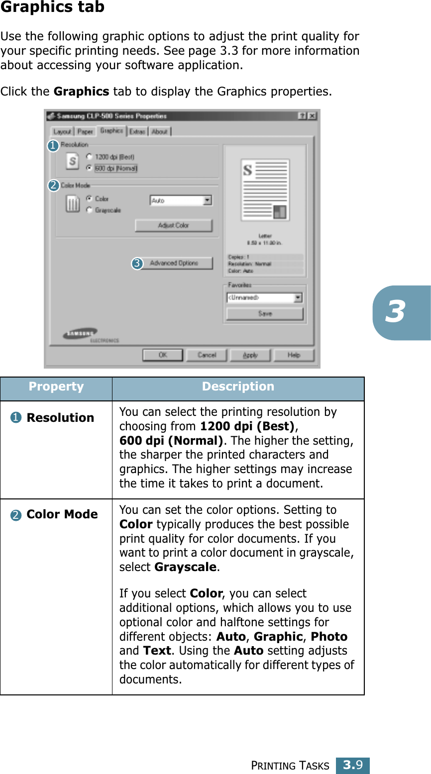 PRINTING TASKS3.93Graphics tabUse the following graphic options to adjust the print quality for your specific printing needs. See page 3.3 for more information about accessing your software application. Click the Graphics tab to display the Graphics properties.  Property DescriptionResolutionYou can select the printing resolution by choosing from 1200 dpi (Best), 600 dpi (Normal). The higher the setting, the sharper the printed characters and graphics. The higher settings may increase the time it takes to print a document. Color ModeYou can set the color options. Setting to Color typically produces the best possible print quality for color documents. If you want to print a color document in grayscale, select Grayscale. If you select Color, you can select additional options, which allows you to use optional color and halftone settings for different objects: Auto, Graphic, Photo and Text. Using the Auto setting adjusts the color automatically for different types of documents.12312