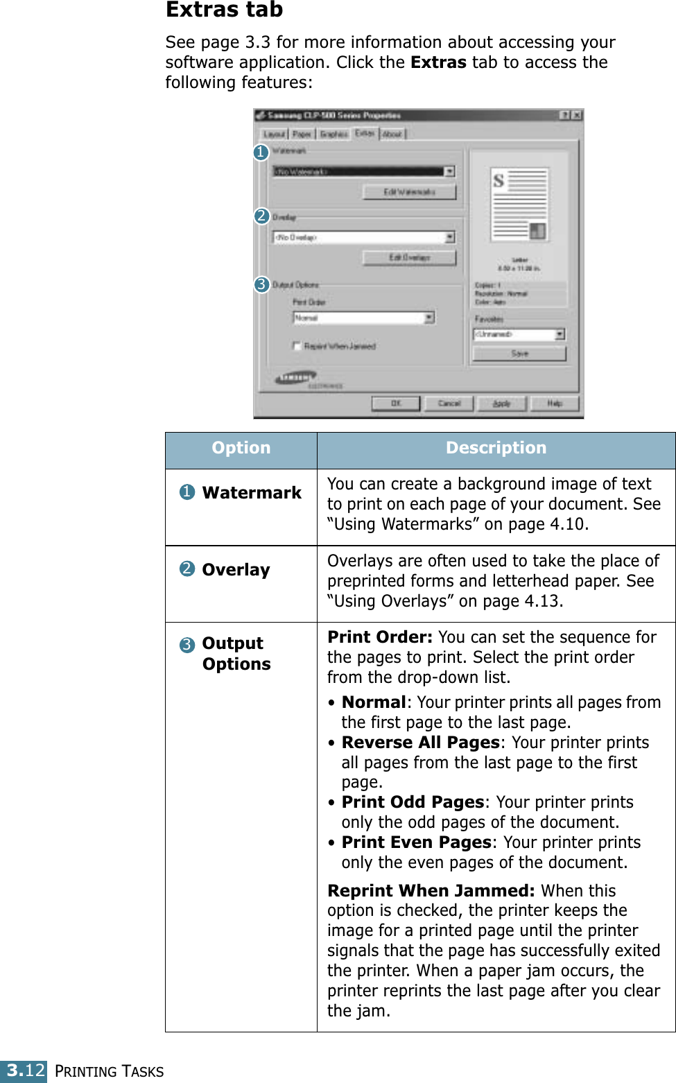 PRINTING TASKS3.12Extras tabSee page 3.3 for more information about accessing your software application. Click the Extras tab to access the following features: Option DescriptionWatermarkYou can create a background image of text to print on each page of your document. See “Using Watermarks” on page 4.10.OverlayOverlays are often used to take the place of preprinted forms and letterhead paper. See “Using Overlays” on page 4.13.Output OptionsPrint Order: You can set the sequence for the pages to print. Select the print order from the drop-down list.•Normal: Your printer prints all pages from the first page to the last page.•Reverse All Pages: Your printer prints all pages from the last page to the first page.•Print Odd Pages: Your printer prints only the odd pages of the document.•Print Even Pages: Your printer prints only the even pages of the document.Reprint When Jammed: When this option is checked, the printer keeps the image for a printed page until the printer signals that the page has successfully exited the printer. When a paper jam occurs, the printer reprints the last page after you clear the jam.123123