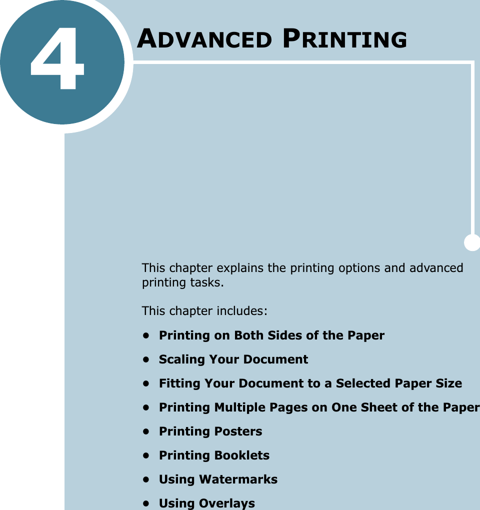 4This chapter explains the printing options and advanced printing tasks. This chapter includes:• Printing on Both Sides of the Paper• Scaling Your Document• Fitting Your Document to a Selected Paper Size• Printing Multiple Pages on One Sheet of the Paper• Printing Posters• Printing Booklets• Using Watermarks• Using OverlaysADVANCED PRINTING