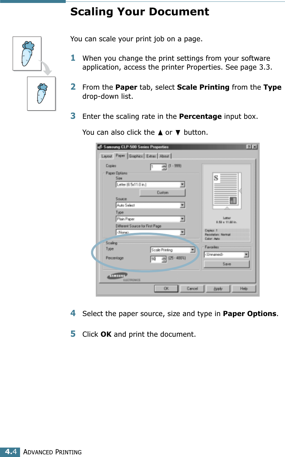 ADVANCED PRINTING4.4Scaling Your DocumentYou can scale your print job on a page. 1When you change the print settings from your software application, access the printer Properties. See page 3.3. 2From the Paper tab, select Scale Printing from the Type drop-down list. 3Enter the scaling rate in the Percentage input box. You can also click the or  button.4Select the paper source, size and type in Paper Options. 5Click OK and print the document. 