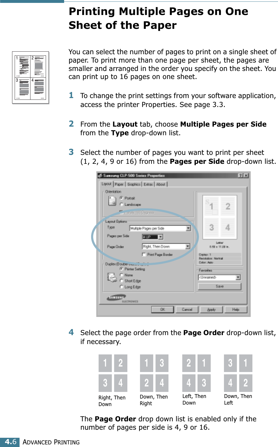 ADVANCED PRINTING4.6Printing Multiple Pages on One Sheet of the PaperYou can select the number of pages to print on a single sheet of paper. To print more than one page per sheet, the pages are smaller and arranged in the order you specify on the sheet. You can print up to 16 pages on one sheet.1To change the print settings from your software application, access the printer Properties. See page 3.3.2From the Layout tab, choose Multiple Pages per Side from the Type drop-down list. 3Select the number of pages you want to print per sheet (1, 2, 4, 9 or 16) from the Pages per Side drop-down list.4Select the page order from the Page Order drop-down list, if necessary. The Page Order drop down list is enabled only if the number of pages per side is 4, 9 or 16.1 23 4Right, Then Down1324123424133412Down, Then RightLeft, Then DownDown, Then Left