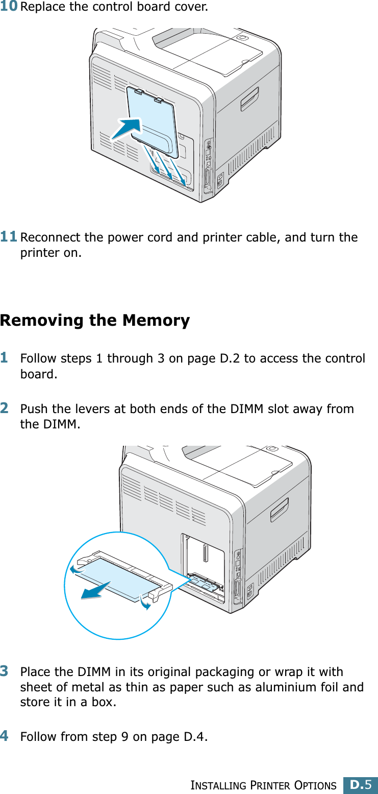 INSTALLING PRINTER OPTIONSD.5D10Replace the control board cover. 11Reconnect the power cord and printer cable, and turn the printer on.Removing the Memory 1Follow steps 1 through 3 on page D.2 to access the control board.2Push the levers at both ends of the DIMM slot away from the DIMM.3Place the DIMM in its original packaging or wrap it with sheet of metal as thin as paper such as aluminium foil and store it in a box.4Follow from step 9 on page D.4.
