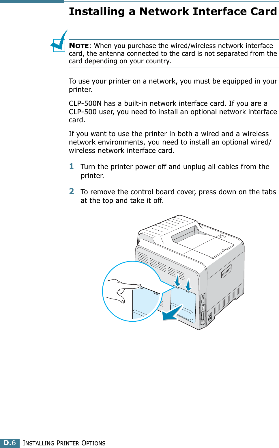 INSTALLING PRINTER OPTIONSD.6Installing a Network Interface CardNOTE: When you purchase the wired/wireless network interface card, the antenna connected to the card is not separated from the card depending on your country.To use your printer on a network, you must be equipped in your printer.CLP-500N has a built-in network interface card. If you are a CLP-500 user, you need to install an optional network interface card. If you want to use the printer in both a wired and a wireless network environments, you need to install an optional wired/wireless network interface card. 1Turn the printer power off and unplug all cables from the printer.2To remove the control board cover, press down on the tabs at the top and take it off. 
