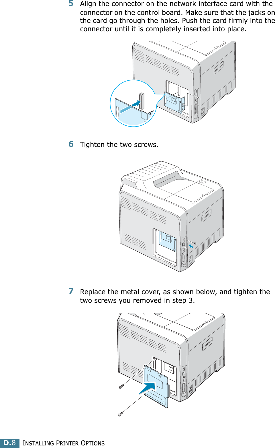 INSTALLING PRINTER OPTIONSD.85Align the connector on the network interface card with the connector on the control board. Make sure that the jacks on the card go through the holes. Push the card firmly into the connector until it is completely inserted into place.6Tighten the two screws. 7Replace the metal cover, as shown below, and tighten the two screws you removed in step 3.