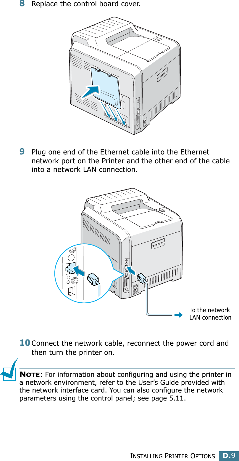 INSTALLING PRINTER OPTIONSD.9D8Replace the control board cover.9Plug one end of the Ethernet cable into the Ethernet network port on the Printer and the other end of the cable into a network LAN connection.10Connect the network cable, reconnect the power cord and then turn the printer on.NOTE: For information about configuring and using the printer in a network environment, refer to the User’s Guide provided with the network interface card. You can also configure the network parameters using the control panel; see page 5.11.To the network LAN connection