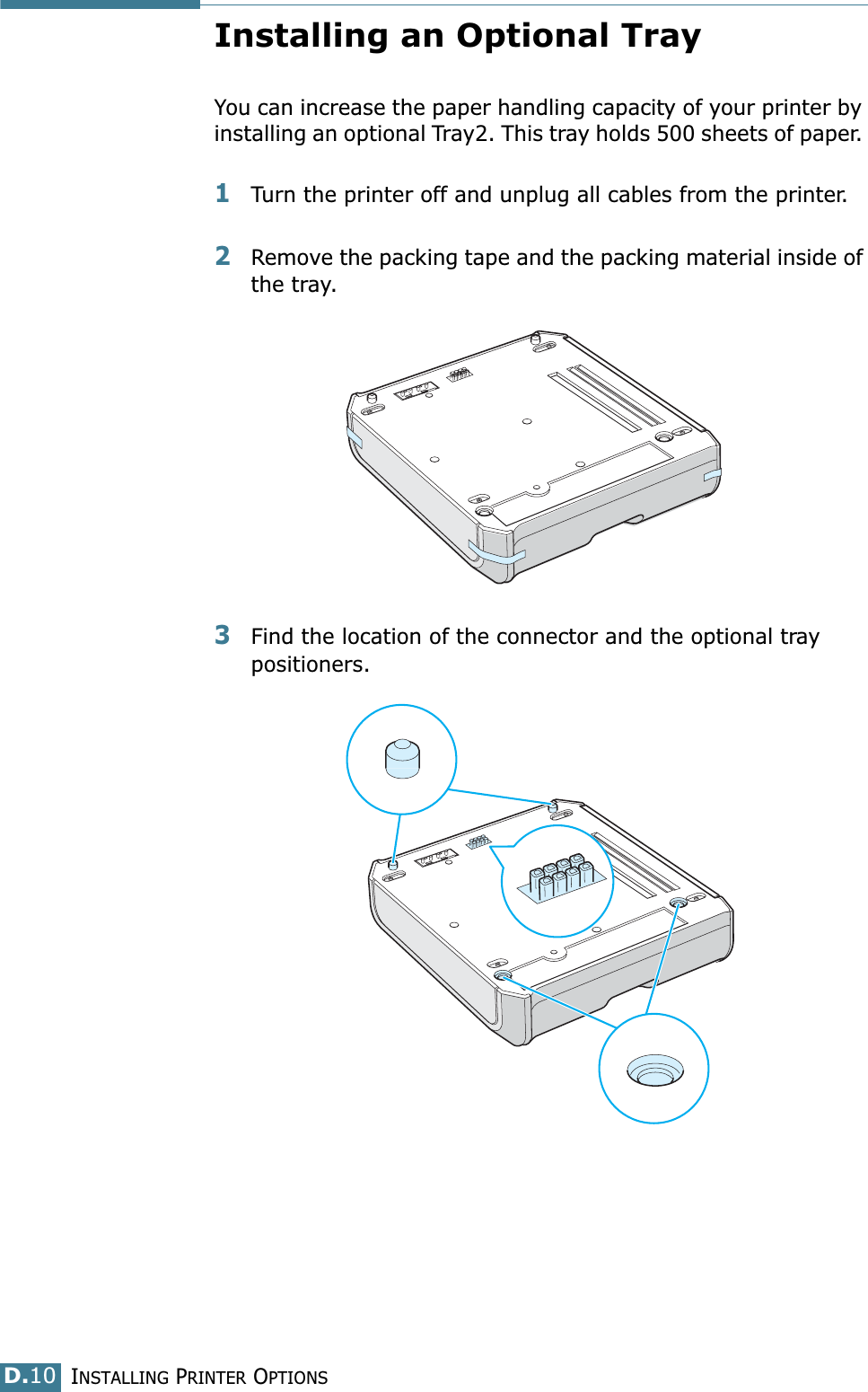 INSTALLING PRINTER OPTIONSD.10Installing an Optional TrayYou can increase the paper handling capacity of your printer by installing an optional Tray2. This tray holds 500 sheets of paper. 1Turn the printer off and unplug all cables from the printer.2Remove the packing tape and the packing material inside of the tray.3Find the location of the connector and the optional tray positioners.