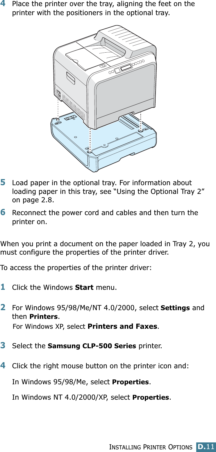 INSTALLING PRINTER OPTIONSD.11D4Place the printer over the tray, aligning the feet on the printer with the positioners in the optional tray.5Load paper in the optional tray. For information about loading paper in this tray, see “Using the Optional Tray 2” on page 2.8.6Reconnect the power cord and cables and then turn the printer on.When you print a document on the paper loaded in Tray 2, you must configure the properties of the printer driver. To access the properties of the printer driver:1Click the Windows Start menu.2For Windows 95/98/Me/NT 4.0/2000, select Settings and then Printers.For Windows XP, select Printers and Faxes.3Select the Samsung CLP-500 Series printer.4Click the right mouse button on the printer icon and: In Windows 95/98/Me, select Properties.In Windows NT 4.0/2000/XP, select Properties.