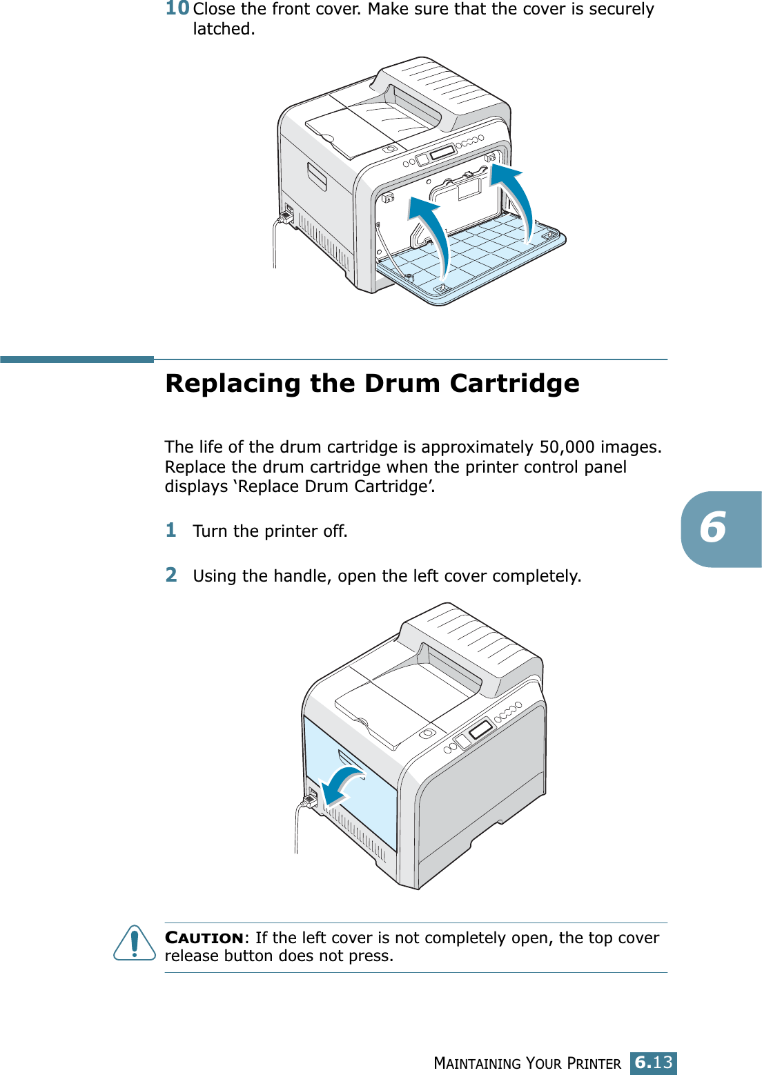 MAINTAINING YOUR PRINTER6.13610Close the front cover. Make sure that the cover is securely latched.Replacing the Drum CartridgeThe life of the drum cartridge is approximately 50,000 images. Replace the drum cartridge when the printer control panel displays ‘Replace Drum Cartridge’. 1Turn the printer off.2Using the handle, open the left cover completely. CAUTION: If the left cover is not completely open, the top cover release button does not press.