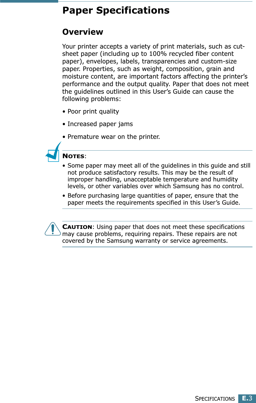 SPECIFICATIONSE.3EPaper SpecificationsOverviewYour printer accepts a variety of print materials, such as cut-sheet paper (including up to 100% recycled fiber content paper), envelopes, labels, transparencies and custom-size paper. Properties, such as weight, composition, grain and moisture content, are important factors affecting the printer’s performance and the output quality. Paper that does not meet the guidelines outlined in this User’s Guide can cause the following problems:• Poor print quality• Increased paper jams• Premature wear on the printer.NOTES: • Some paper may meet all of the guidelines in this guide and still not produce satisfactory results. This may be the result of improper handling, unacceptable temperature and humidity levels, or other variables over which Samsung has no control.• Before purchasing large quantities of paper, ensure that the paper meets the requirements specified in this User’s Guide. CAUTION: Using paper that does not meet these specifications may cause problems, requiring repairs. These repairs are not covered by the Samsung warranty or service agreements.