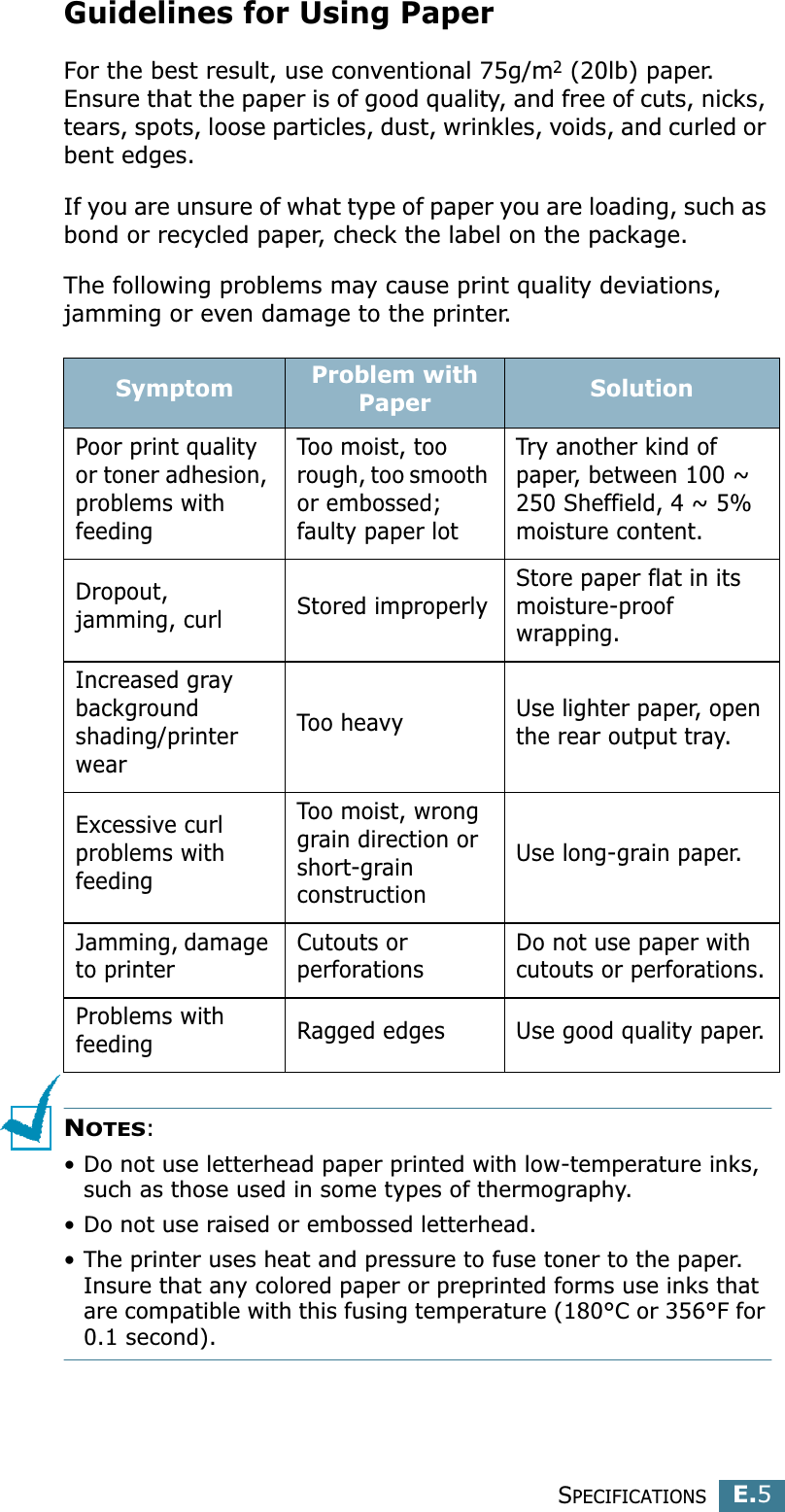 SPECIFICATIONSE.5EGuidelines for Using PaperFor the best result, use conventional 75g/m2 (20lb) paper. Ensure that the paper is of good quality, and free of cuts, nicks, tears, spots, loose particles, dust, wrinkles, voids, and curled or bent edges.If you are unsure of what type of paper you are loading, such as bond or recycled paper, check the label on the package.The following problems may cause print quality deviations, jamming or even damage to the printer.NOTES: • Do not use letterhead paper printed with low-temperature inks, such as those used in some types of thermography.• Do not use raised or embossed letterhead.• The printer uses heat and pressure to fuse toner to the paper. Insure that any colored paper or preprinted forms use inks that are compatible with this fusing temperature (180°C or 356°F for 0.1 second).Symptom Problem with Paper SolutionPoor print quality or toner adhesion, problems with feedingToo moist, too rough, too smooth or embossed; faulty paper lotTry another kind of paper, between 100 ~ 250 Sheffield, 4 ~ 5% moisture content.Dropout, jamming, curl Stored improperlyStore paper flat in its moisture-proof wrapping.Increased gray background shading/printer wearToo heavy Use lighter paper, open the rear output tray.Excessive curl problems with feedingToo moist, wrong grain direction or short-grain constructionUse long-grain paper.Jamming, damage to printerCutouts or perforationsDo not use paper with cutouts or perforations.Problems with feeding Ragged edges Use good quality paper.