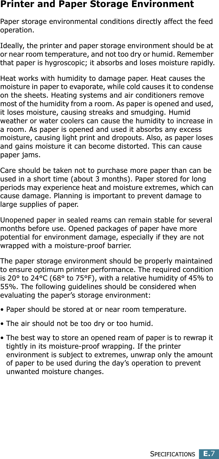SPECIFICATIONSE.7EPrinter and Paper Storage EnvironmentPaper storage environmental conditions directly affect the feed operation.Ideally, the printer and paper storage environment should be at or near room temperature, and not too dry or humid. Remember that paper is hygroscopic; it absorbs and loses moisture rapidly.Heat works with humidity to damage paper. Heat causes the moisture in paper to evaporate, while cold causes it to condense on the sheets. Heating systems and air conditioners remove most of the humidity from a room. As paper is opened and used, it loses moisture, causing streaks and smudging. Humid weather or water coolers can cause the humidity to increase in a room. As paper is opened and used it absorbs any excess moisture, causing light print and dropouts. Also, as paper loses and gains moisture it can become distorted. This can cause paper jams.Care should be taken not to purchase more paper than can be used in a short time (about 3 months). Paper stored for long periods may experience heat and moisture extremes, which can cause damage. Planning is important to prevent damage to large supplies of paper.Unopened paper in sealed reams can remain stable for several months before use. Opened packages of paper have more potential for environment damage, especially if they are not wrapped with a moisture-proof barrier.The paper storage environment should be properly maintained to ensure optimum printer performance. The required condition is 20° to 24°C (68° to 75°F), with a relative humidity of 45% to 55%. The following guidelines should be considered when evaluating the paper’s storage environment:• Paper should be stored at or near room temperature.• The air should not be too dry or too humid.• The best way to store an opened ream of paper is to rewrap it tightly in its moisture-proof wrapping. If the printer environment is subject to extremes, unwrap only the amount of paper to be used during the day’s operation to prevent unwanted moisture changes.