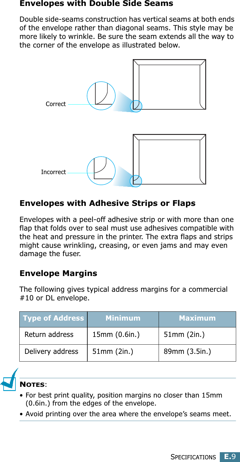SPECIFICATIONSE.9EEnvelopes with Double Side SeamsDouble side-seams construction has vertical seams at both ends of the envelope rather than diagonal seams. This style may be more likely to wrinkle. Be sure the seam extends all the way to the corner of the envelope as illustrated below.Envelopes with Adhesive Strips or FlapsEnvelopes with a peel-off adhesive strip or with more than one flap that folds over to seal must use adhesives compatible with the heat and pressure in the printer. The extra flaps and strips might cause wrinkling, creasing, or even jams and may even damage the fuser.Envelope MarginsThe following gives typical address margins for a commercial #10 or DL envelope.NOTES:• For best print quality, position margins no closer than 15mm (0.6in.) from the edges of the envelope.• Avoid printing over the area where the envelope’s seams meet.Type of Address Minimum MaximumReturn address 15mm (0.6in.) 51mm (2in.)Delivery address 51mm (2in.) 89mm (3.5in.)CorrectIncorrect