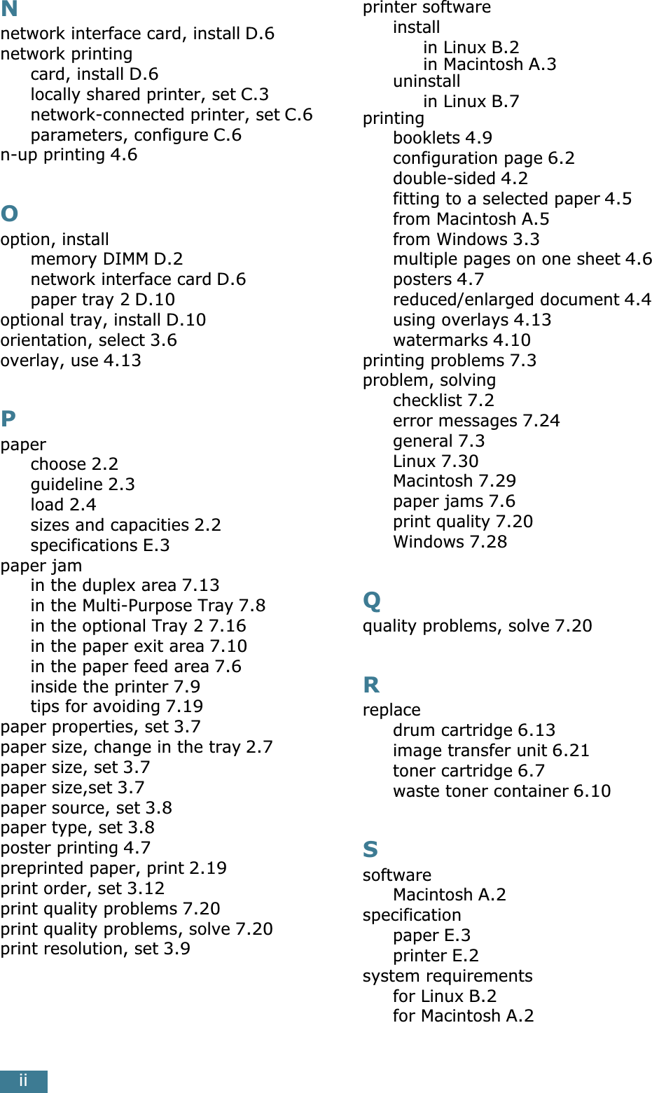 iiNnetwork interface card, install D.6network printingcard, install D.6locally shared printer, set C.3network-connected printer, set C.6parameters, configure C.6n-up printing 4.6Ooption, installmemory DIMM D.2network interface card D.6paper tray 2 D.10optional tray, install D.10orientation, select 3.6overlay, use 4.13Ppaperchoose 2.2guideline 2.3load 2.4sizes and capacities 2.2specifications E.3paper jamin the duplex area 7.13in the Multi-Purpose Tray 7.8in the optional Tray 2 7.16in the paper exit area 7.10in the paper feed area 7.6inside the printer 7.9tips for avoiding 7.19paper properties, set 3.7paper size, change in the tray 2.7paper size, set 3.7paper size,set 3.7paper source, set 3.8paper type, set 3.8poster printing 4.7preprinted paper, print 2.19print order, set 3.12print quality problems 7.20print quality problems, solve 7.20print resolution, set 3.9printer softwareinstallin Linux B.2in Macintosh A.3uninstallin Linux B.7printingbooklets 4.9configuration page 6.2double-sided 4.2fitting to a selected paper 4.5from Macintosh A.5from Windows 3.3multiple pages on one sheet 4.6posters 4.7reduced/enlarged document 4.4using overlays 4.13watermarks 4.10printing problems 7.3problem, solvingchecklist 7.2error messages 7.24general 7.3Linux 7.30Macintosh 7.29paper jams 7.6print quality 7.20Windows 7.28Qquality problems, solve 7.20Rreplacedrum cartridge 6.13image transfer unit 6.21toner cartridge 6.7waste toner container 6.10SsoftwareMacintosh A.2specificationpaper E.3printer E.2system requirementsfor Linux B.2for Macintosh A.2