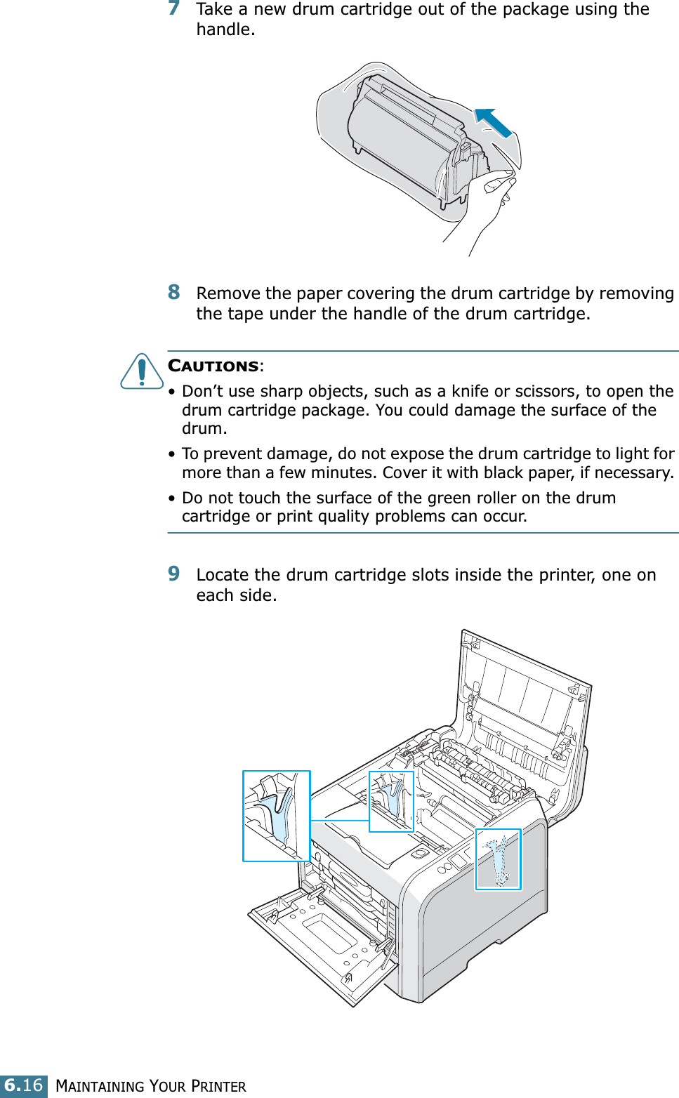 MAINTAINING YOUR PRINTER6.167Take a new drum cartridge out of the package using the handle.8Remove the paper covering the drum cartridge by removing the tape under the handle of the drum cartridge.CAUTIONS: • Don’t use sharp objects, such as a knife or scissors, to open the drum cartridge package. You could damage the surface of the drum. • To prevent damage, do not expose the drum cartridge to light for more than a few minutes. Cover it with black paper, if necessary. • Do not touch the surface of the green roller on the drum cartridge or print quality problems can occur.9Locate the drum cartridge slots inside the printer, one on each side.