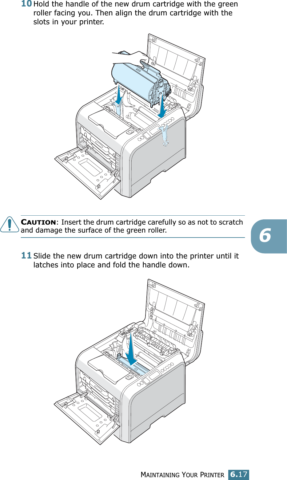 MAINTAINING YOUR PRINTER6.17610Hold the handle of the new drum cartridge with the green roller facing you. Then align the drum cartridge with the slots in your printer.CAUTION: Insert the drum cartridge carefully so as not to scratch and damage the surface of the green roller.11Slide the new drum cartridge down into the printer until it latches into place and fold the handle down. 