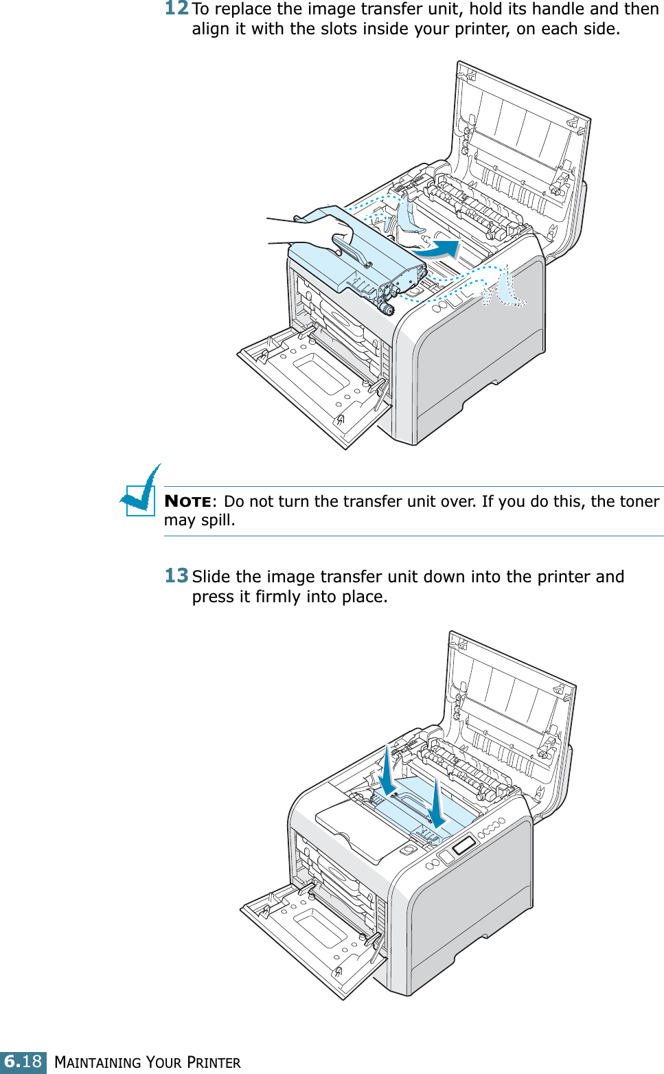 MAINTAINING YOUR PRINTER6.1812To replace the image transfer unit, hold its handle and then align it with the slots inside your printer, on each side. NOTE: Do not turn the transfer unit over. If you do this, the toner may spill.13Slide the image transfer unit down into the printer and press it firmly into place.