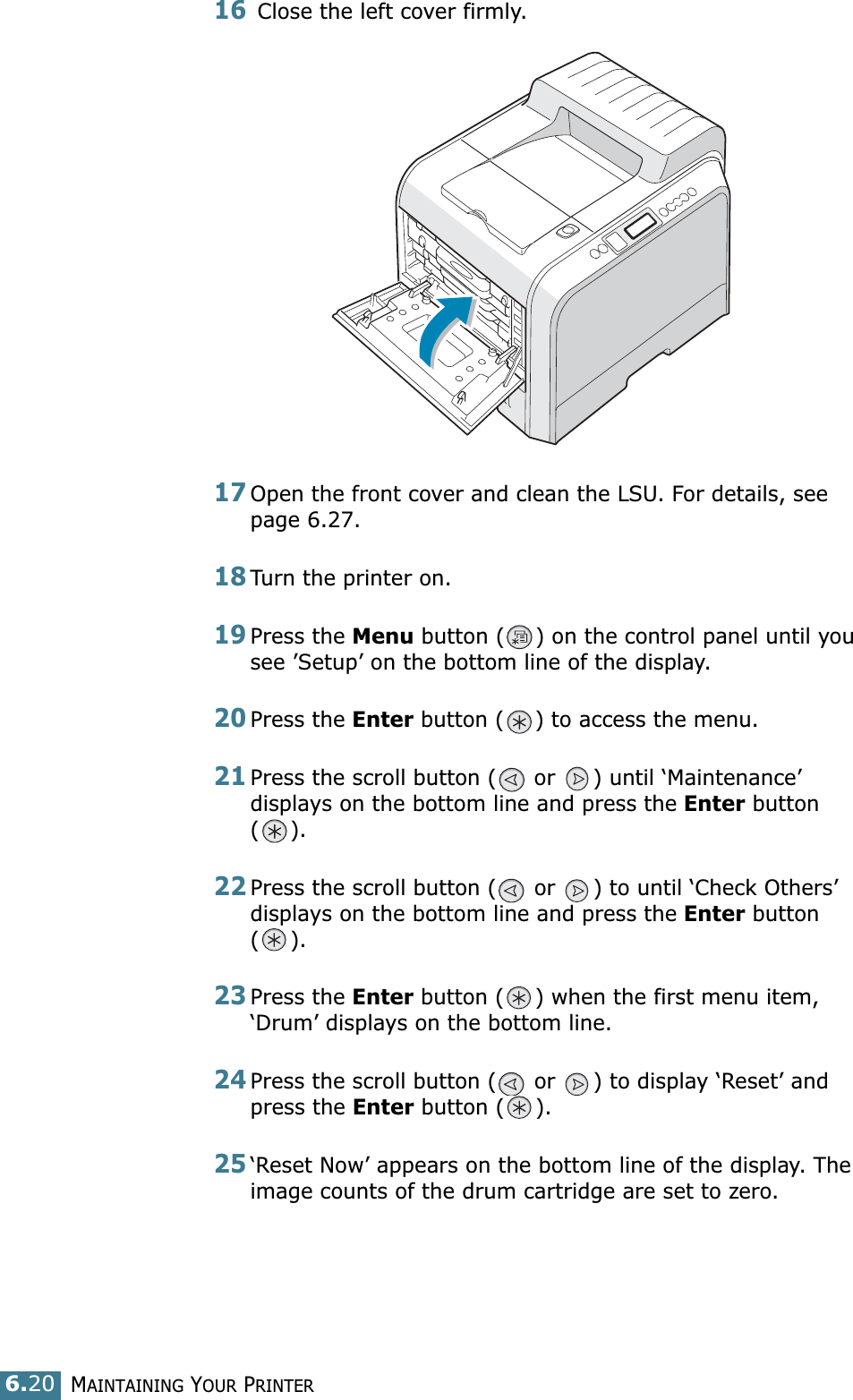 MAINTAINING YOUR PRINTER6.2016 Close the left cover firmly.17Open the front cover and clean the LSU. For details, see  page 6.27.18Turn the printer on.19Press the Menu button ( ) on the control panel until you see ’Setup’ on the bottom line of the display.20Press the Enter button ( ) to access the menu.21Press the scroll button (  or  ) until ‘Maintenance’ displays on the bottom line and press the Enter button ().22Press the scroll button (  or  ) to until ‘Check Others’ displays on the bottom line and press the Enter button ().23Press the Enter button ( ) when the first menu item, ‘Drum’ displays on the bottom line.24Press the scroll button (  or  ) to display ‘Reset’ and press the Enter button ( ). 25‘Reset Now’ appears on the bottom line of the display. The image counts of the drum cartridge are set to zero.