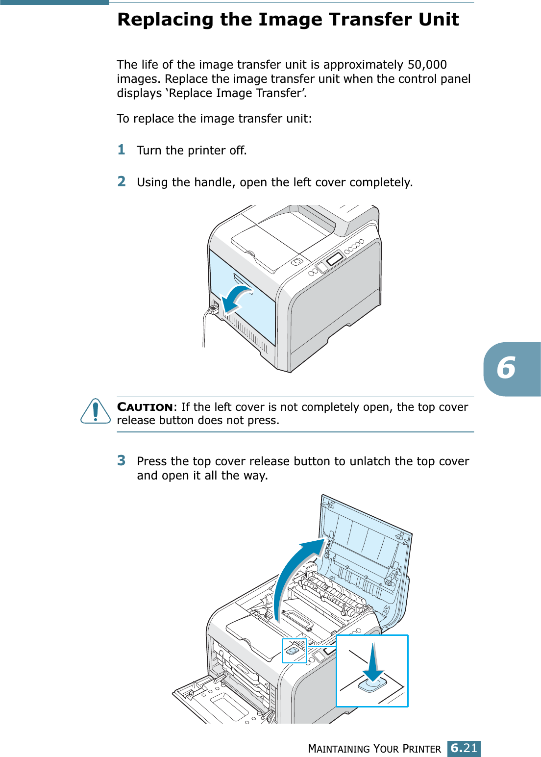 MAINTAINING YOUR PRINTER6.216Replacing the Image Transfer UnitThe life of the image transfer unit is approximately 50,000 images. Replace the image transfer unit when the control panel displays ‘Replace Image Transfer’. To replace the image transfer unit:1Turn the printer off.2Using the handle, open the left cover completely. CAUTION: If the left cover is not completely open, the top cover release button does not press.3Press the top cover release button to unlatch the top cover and open it all the way.