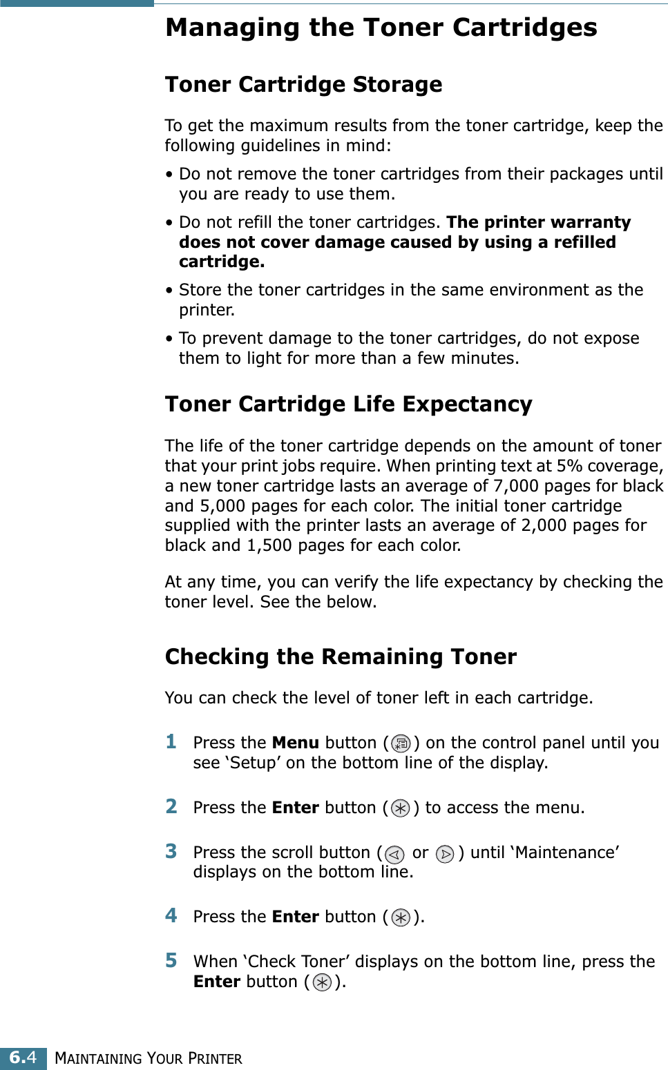 MAINTAINING YOUR PRINTER6.4Managing the Toner CartridgesToner Cartridge StorageTo get the maximum results from the toner cartridge, keep the following guidelines in mind:• Do not remove the toner cartridges from their packages until you are ready to use them. • Do not refill the toner cartridges. The printer warranty does not cover damage caused by using a refilled cartridge.• Store the toner cartridges in the same environment as the printer.• To prevent damage to the toner cartridges, do not expose them to light for more than a few minutes.Toner Cartridge Life ExpectancyThe life of the toner cartridge depends on the amount of toner that your print jobs require. When printing text at 5% coverage, a new toner cartridge lasts an average of 7,000 pages for black and 5,000 pages for each color. The initial toner cartridge supplied with the printer lasts an average of 2,000 pages for black and 1,500 pages for each color.At any time, you can verify the life expectancy by checking the toner level. See the below.Checking the Remaining TonerYou can check the level of toner left in each cartridge.1Press the Menu button ( ) on the control panel until you see ‘Setup’ on the bottom line of the display.2Press the Enter button ( ) to access the menu.3Press the scroll button (  or  ) until ‘Maintenance’ displays on the bottom line.4Press the Enter button ( ).5When ‘Check Toner’ displays on the bottom line, press the Enter button ( ).