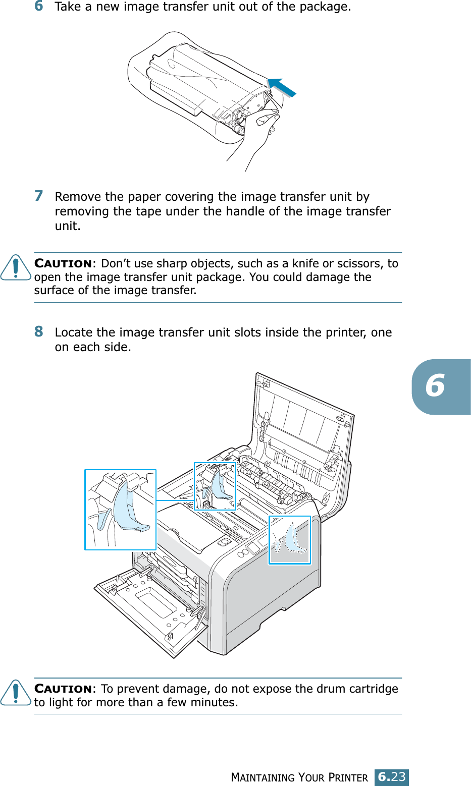 MAINTAINING YOUR PRINTER6.2366Take a new image transfer unit out of the package. 7Remove the paper covering the image transfer unit by removing the tape under the handle of the image transfer unit.CAUTION: Don’t use sharp objects, such as a knife or scissors, to open the image transfer unit package. You could damage the surface of the image transfer.8Locate the image transfer unit slots inside the printer, one on each side.CAUTION: To prevent damage, do not expose the drum cartridge to light for more than a few minutes. 