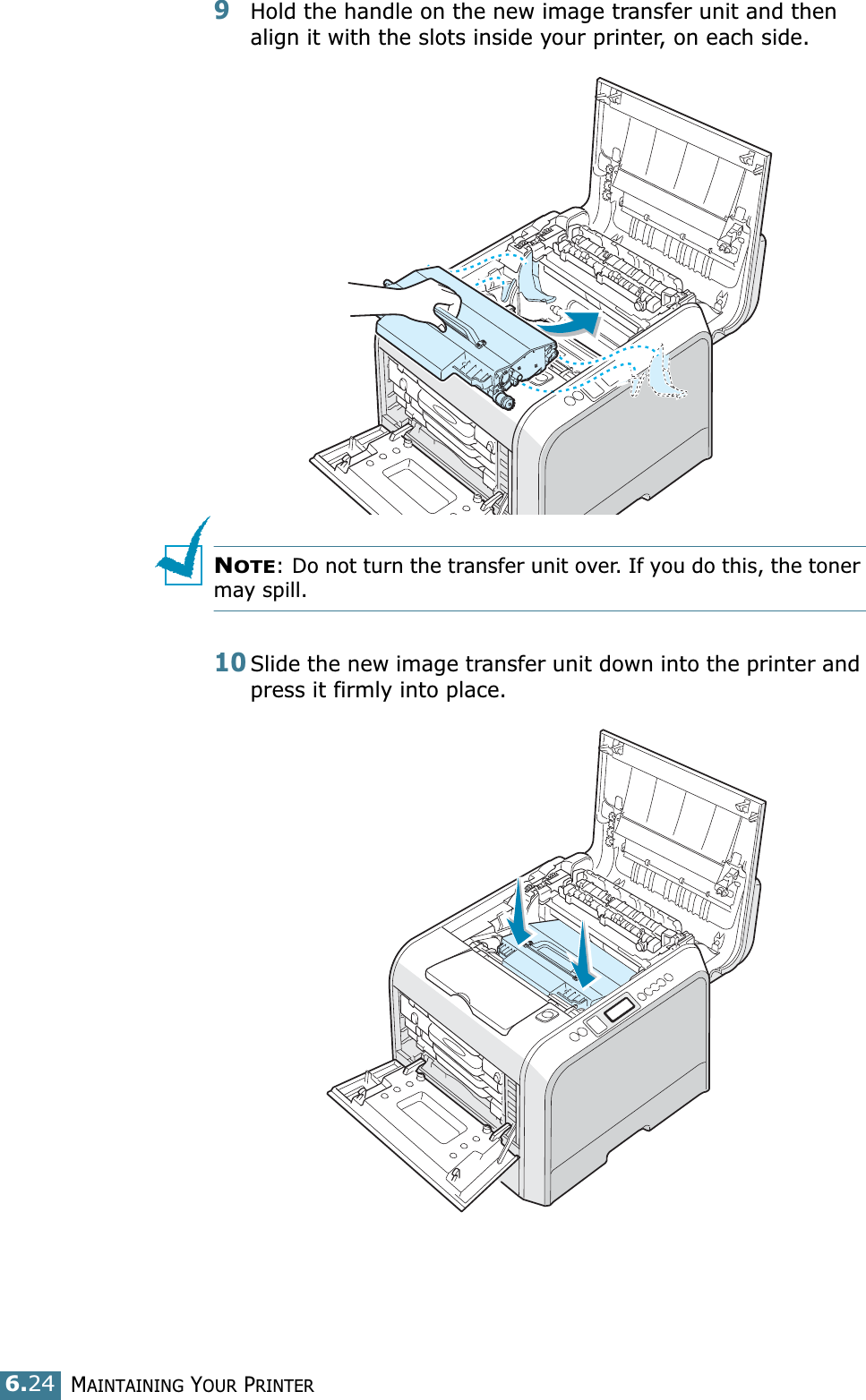 MAINTAINING YOUR PRINTER6.249Hold the handle on the new image transfer unit and then align it with the slots inside your printer, on each side.NOTE: Do not turn the transfer unit over. If you do this, the toner may spill.10Slide the new image transfer unit down into the printer and press it firmly into place. 