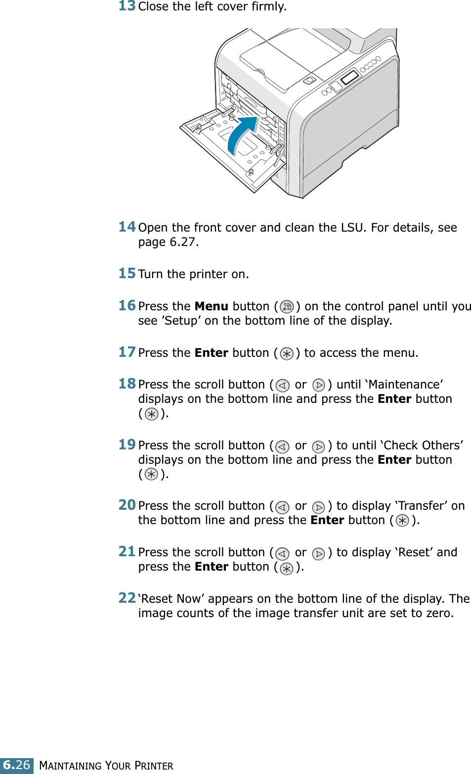 MAINTAINING YOUR PRINTER6.2613Close the left cover firmly. 14Open the front cover and clean the LSU. For details, see  page 6.27.15Turn the printer on.16Press the Menu button ( ) on the control panel until you see ’Setup’ on the bottom line of the display.17Press the Enter button ( ) to access the menu.18Press the scroll button (  or  ) until ‘Maintenance’ displays on the bottom line and press the Enter button ().19Press the scroll button (  or  ) to until ‘Check Others’ displays on the bottom line and press the Enter button ().20Press the scroll button (  or  ) to display ‘Transfer’ on the bottom line and press the Enter button ( ).21Press the scroll button (  or  ) to display ‘Reset’ and press the Enter button ( ). 22‘Reset Now’ appears on the bottom line of the display. The image counts of the image transfer unit are set to zero.