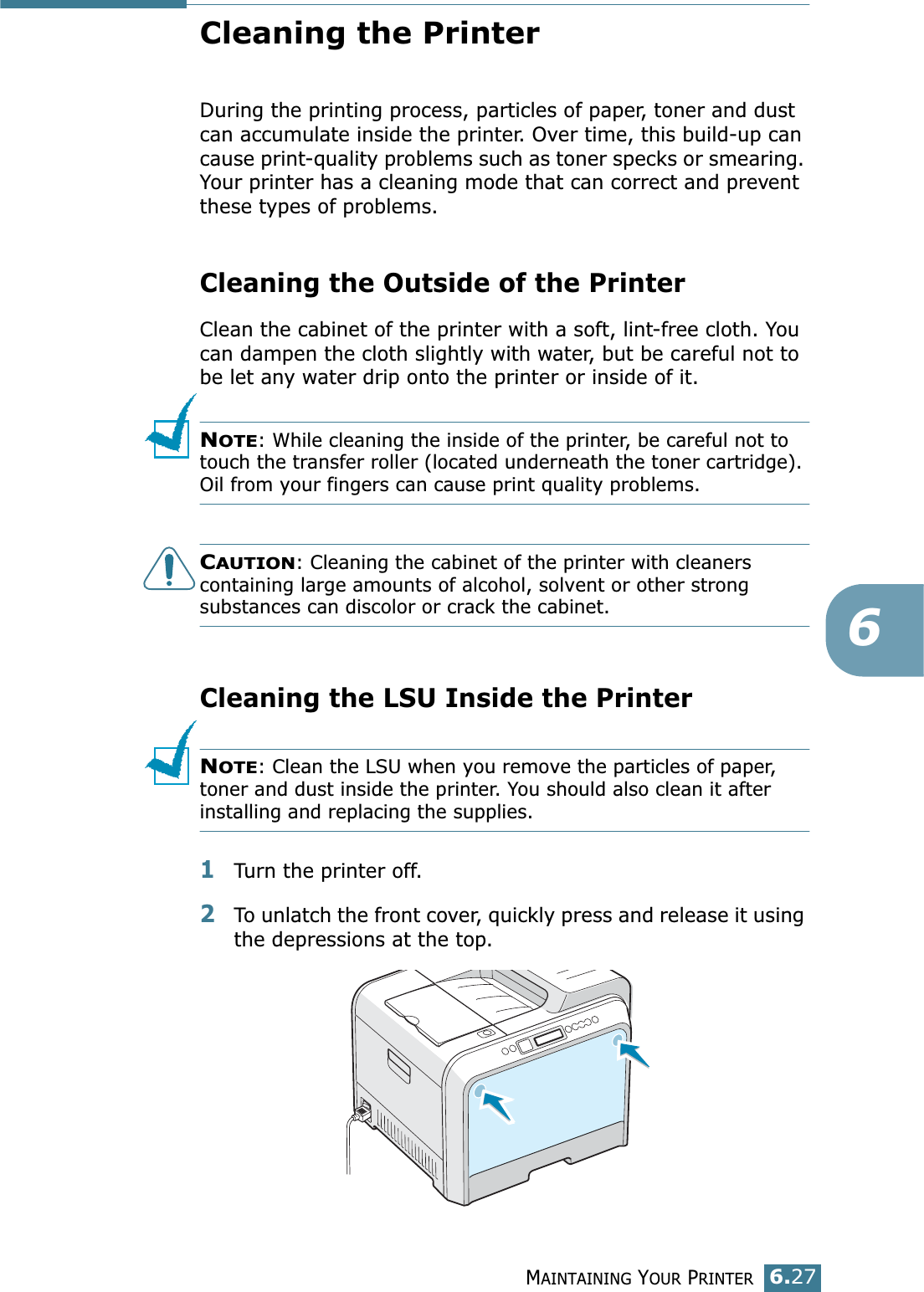 MAINTAINING YOUR PRINTER6.276Cleaning the PrinterDuring the printing process, particles of paper, toner and dust can accumulate inside the printer. Over time, this build-up can cause print-quality problems such as toner specks or smearing. Your printer has a cleaning mode that can correct and prevent these types of problems.Cleaning the Outside of the PrinterClean the cabinet of the printer with a soft, lint-free cloth. You can dampen the cloth slightly with water, but be careful not to be let any water drip onto the printer or inside of it.NOTE: While cleaning the inside of the printer, be careful not to touch the transfer roller (located underneath the toner cartridge). Oil from your fingers can cause print quality problems.CAUTION: Cleaning the cabinet of the printer with cleaners containing large amounts of alcohol, solvent or other strong substances can discolor or crack the cabinet.Cleaning the LSU Inside the Printer NOTE: Clean the LSU when you remove the particles of paper, toner and dust inside the printer. You should also clean it after installing and replacing the supplies.1Turn the printer off.2To unlatch the front cover, quickly press and release it using the depressions at the top.